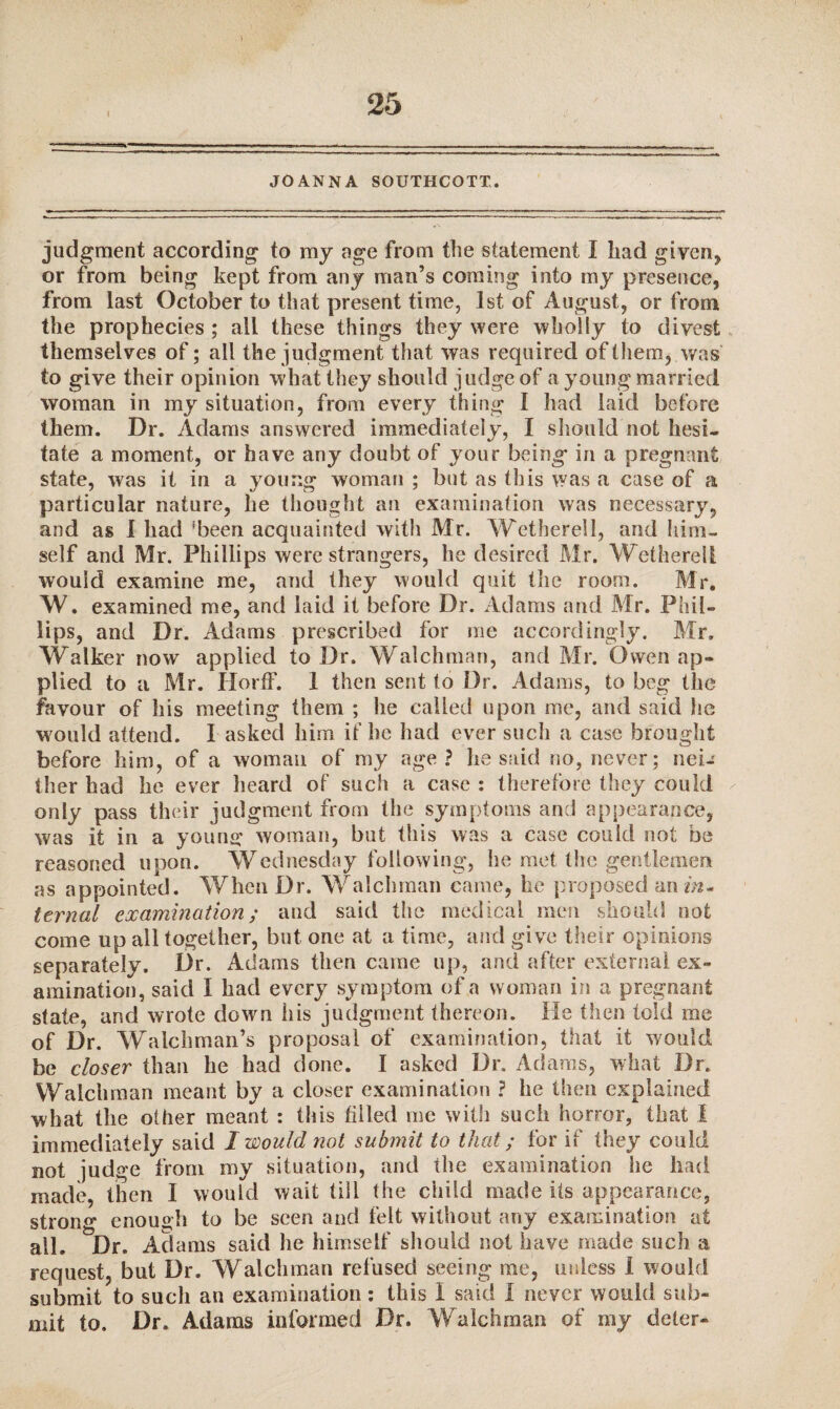 JOANNA SOUTHCOTT. judgment according to my age from the statement I had given* or from being kept from any man’s coming into my presence, from last October to that present time, 1st of August, or from the prophecies; ail these things they were wholly to divest themselves of; all the judgment that was required of them, was to give their opinion what they should judge of a young married woman in my situation, from every thing I had laid before them. Dr. Adams answered immediately, I should not hesi¬ tate a moment, or have any doubt of your being in a pregnant state, was it in a young woman ; but as this was a case of n particular nature, he thought an examination was necessary, and as I had 'been acquainted with Mr. Wetherell, and him¬ self and Mr. Phillips were strangers, he desired Mr. Wetherell would examine me, and they would quit the room. Mr. W. examined me, and laid it before Dr. Adams and Mr. Phil¬ lips, and Dr. Adams prescribed for me accordingly. Mr. Walker now applied to Dr. Watchman, and Mr. Owen ap¬ plied to a Mr. Horff. 1 then sent to Dr. Adams, to beg the favour of his meeting them ; he called upon me, and said he w ould attend. I asked him if he had ever such a case brought before him, of a woman of my age? he said no, never; nei-' ther had he ever heard of such a case : therefore they could only pass their judgment from the symptoms and appearance, was it in a young woman, but this was a case could not be reasoned upon. Wednesday following, he met the gentlemen as appointed. When Dr. Walchman came, he proposed an m- ternal examination; and said the medical men should not come up all together, but one at a time, and give their opinions separately. Dr. Adams then came up, and after external ex¬ amination, said I had every symptom of a woman in a pregnant state, and wrote down his judgment thereon. He then told me of Dr. Walchman’s proposal of examination, that it would be closer than he had done. I asked Dr. Adams, what Dr. Walchman meant by a closer examination ? he then explained what the other meant : this tilled me with such horror, that 1 immediately said I would not submit to that; for if they could not judge from my situation, and the examination he had made, then I would wait till the child made its appearance, strong enough to be seen and felt without any examination at all. Dr. Adams said he himself should not have made such a request, but Dr. Walchman refused seeing me, unless I would submit to such an examination: this 1 said I never would sub¬ mit to. Dr. Adams informed Dr. Walchman of my deter-