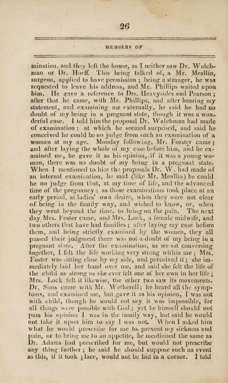 28 MEMOIRS OF initiation, and they left the house, as I neither saw Dr. Watch¬ man or Dr. II or IF. This being1 talked of, a Mr. Meallin, surgeon, applied to have permission ; being a stranger, he was requested to leave his address, and Mr. Phillips waited upon him. He gave a reference to Drs. Heavysides and Pearson ; after that he came, with Mr. Phillips, and after hearing my statement, and examining me externally, he said he had no doubt of my being in a pregnant state, though it was a won¬ derful case. I told him the proposal Dr. Watch man had made of examination; at which he seemed surprised, and said he conceived he could be no judge from such an examination of a woman at my age. Monday following, Mr. Forster came j and after laying the whole of my case before him, and fie ex¬ amined me, he gave it as his opinion,, if it was a young wo¬ man, there was no doubt of my being in a pregnant state* When I mentioned to him the proposals Dr. W. had made of an internal examination, he said (like Mr. Meallin) he could be no judge from that, at my time of life, and the advanced time of the pregnancy ; as those examinations took place at an early period, at ladies’ own desire, when they were not clear of being in the fanlily way, and wished to know, or, when they went beyond the time, to bring on the pain. The next day Mrs. f oster dime, and Mrs. Lock, a female midwife, and two others that have had families ; after laying my case before them, and being strictly examined by the women, they all passed their judgment there was not a doubt of my being in a pregnant state. After the examination, as we sat conversing together, 1 felt the life working very strong within me ; Mrs. Foster was sitting close by my side, and perceived it; she im¬ mediately laid her hand over me, and said she felt the life of the child as strong ns she ever felt one of her own in her life ; Mrs. Lock felt it likewise, the other two saw its movements. Dr. Sims came with Mr. Wether-ell; he heard all the symp¬ toms, and examined me, but gave it as his opinion, I was not with child, though he would not say it was impossible, for all tilings were possible with God ; yet lie himself should not pass his opinion 1 was in the family way, but said he would not take it upon him to say 1 was not*. When 1 asked him what he would prescribe for me to. prevent my sickness and pain, or to bring me to an appetite, he mentioned the same as l)r. Adams had prescribed for me, but would not prescribe any thing further ; he said he should suppose such an event as this, if it took place, would not be hid in a corner. I told