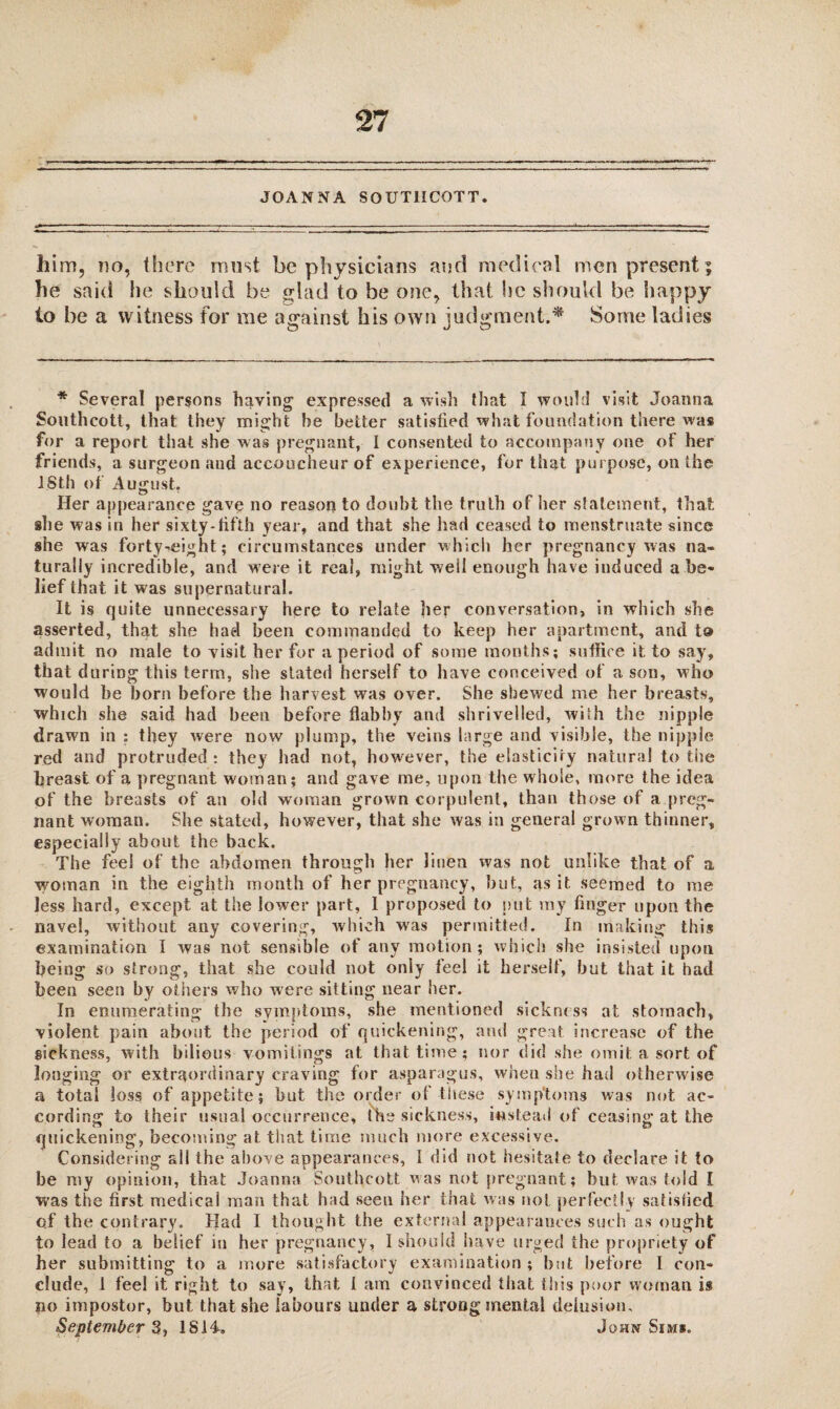 JOANNA SOUTHCOTT. him, do, there must be physicians and medical men present; he said he should be glad to be one, that he should be happy to be a witness for me against his own judgment;* Some ladies * Several persons having expressed a wish that I would visit Joanna Southcott, that they might he better satisfied what foundation there was for a report that she was pregnant, I consented to accompany one of her friends, a surgeon and accoucheur of experience, for that purpose, on the ISth of August. Her appearance gave no reason to doubt the truth of her statement, that she was in her sixty-fifth year, and that she had ceased to menstruate since she was forty^eight; circumstances under which her pregnancy was na¬ turally incredible, and were it real, might well enough have induced a be¬ lief that it was supernatural. It is quite unnecessary here to relate her conversation, in which she asserted, that she had been commanded to keep her apartment, and to admit no male to visit her for a period of some months; suffice it to say, that during this term, she stated herself to have conceived of a son, who would he born before the harvest was over. She shewed me her breasts, which she said had been before flabby and shrivelled, wish the nipple drawn in : they were now plump, the veins large and visible, the nipple red and protruded: they had not, however, the elasticity natural to the breast of a pregnant woman; and gave me, upon the whole, more the idea of the breasts of an old woman grown corpulent, than those of a preg¬ nant woman. She stated, however, that she was in general grown thinner, especially about the back. The feel of the abdomen through her linen was not unlike that of a woman in the eighth month of her pregnancy, but, as it seemed to me less hard, except at the lower part, I proposed to put my finger upon the navel, without any covering, which was permitted. In making this examination I was not sensible of any motion; which she insisted upon being so strong, that she could not only feel it herself, but that it had been seen by others who were sitting near her. In enumerating the symptoms, she mentioned sickness at stomach, violent pain about the period of quickening, and great increase of the sickness, with bilious vomitings at that time; nor did she omit a sort of longing or extraordinary craving for asparagus, when she had otherw ise a total joss of appetite; but the order of these symptoms was not ac¬ cording to their usual occurrence, the sickness, instead of ceasing at the quickening, becoming at that time much more excessive. Considering all the above appearances, I did not hesitate to declare it to be my opinion, that Joanna Southcott was not pregnant; but was told I was the first medicai man that had seen her that was not perfectly satisfied of the contrary. Had I thought the external appearances such as ought to lead to a belief in her pregnancy, I should have urged the propriety of her submitting to a more satisfactory examination ; but before I con¬ clude, I feel it right to say, that t am convinced that this poor woman is po impostor, but that she labours under a strong mental delusion, September 3> 1814. John Sims.