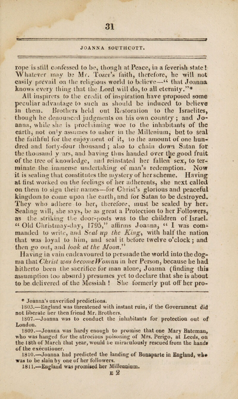 \ JOANNA SOUTHCOTT. rope is still confessed to be, though at Peace, iu a feverish state S Whatever may be Mr. Tozer’s faith, therefore, lie will not easily prevail oa the religious world to believe—u that Joanna knows every thing that the Lord will do, to all eternity.”* All inspirers to the credit of inspiration have proposed some peculiar advantage to such as should be induced to believe in them. Brothers held out Restoration to the Israelites, though he denounced judgments on his own country ; and Jo¬ anna, while she is proclaiming woe to the inhabitants of the earth, not on!y assumes to usher in the Millenium, blit to seal the faithful for the enjoyment of it, to the amount of one hun¬ dred and forty-four thousand ; also to chain down Satan fot the thousand y airs, and having thus handed over the good fruit of the tree of knowledge, and reinstated her fallen sex, to ter~ minute the immense undertaking of man’s redemption. Now it is sealing that constitutes the mystery of her scheme. Having at first worked on the feelings of her adherents, she next called on them to sign their names—for Christ’s glorious and peaceful kingdom to come upon the earth, and for Satan to be destroyed* They who adhere to her, therefore, must be sealed by fieri Sealing will, she says, be as great a Protection to her Followers, as the striking the door-posts was to the children of Israel* Old Christmay-day, 1795,” affirms Joanna, u I was com¬ manded to write, and Seal up the King, with half the nation that was loyal to him, and seal it before twelve o’clock j and then go out, and look at the Moon” Having in vain endeavoured to persuade the world into the dog¬ ma that Christ was become Woman in her Person, because he had hitherto been the sacrifice for man alonej Joanna (finding this assumption too absurd) presumes yet to declare that she is about to be delivered of the Messiah ! She formerly put off her pro- * Joanna’s unverified predictions. 1803.—England was threatened with instant ruin, if the Government did not liberate her then friend Mr. Brothers. 1S07.—Joanna was to conduct the inhabitants for protection out of London. 1809. —Joanna was hardy enough to promise that one Mary Bateman^ who was hanged for the atrocious poisoning of Mrs. Perigo* at Leeds, on the 18th of March that year, would be miraculously rescued from the hand* of the executioner. 1810. —Joanna had predicted the landing of Bonaparte in England^, wW was to be slain by one of her followers. 1811. —England was promised her Millennium* E 2