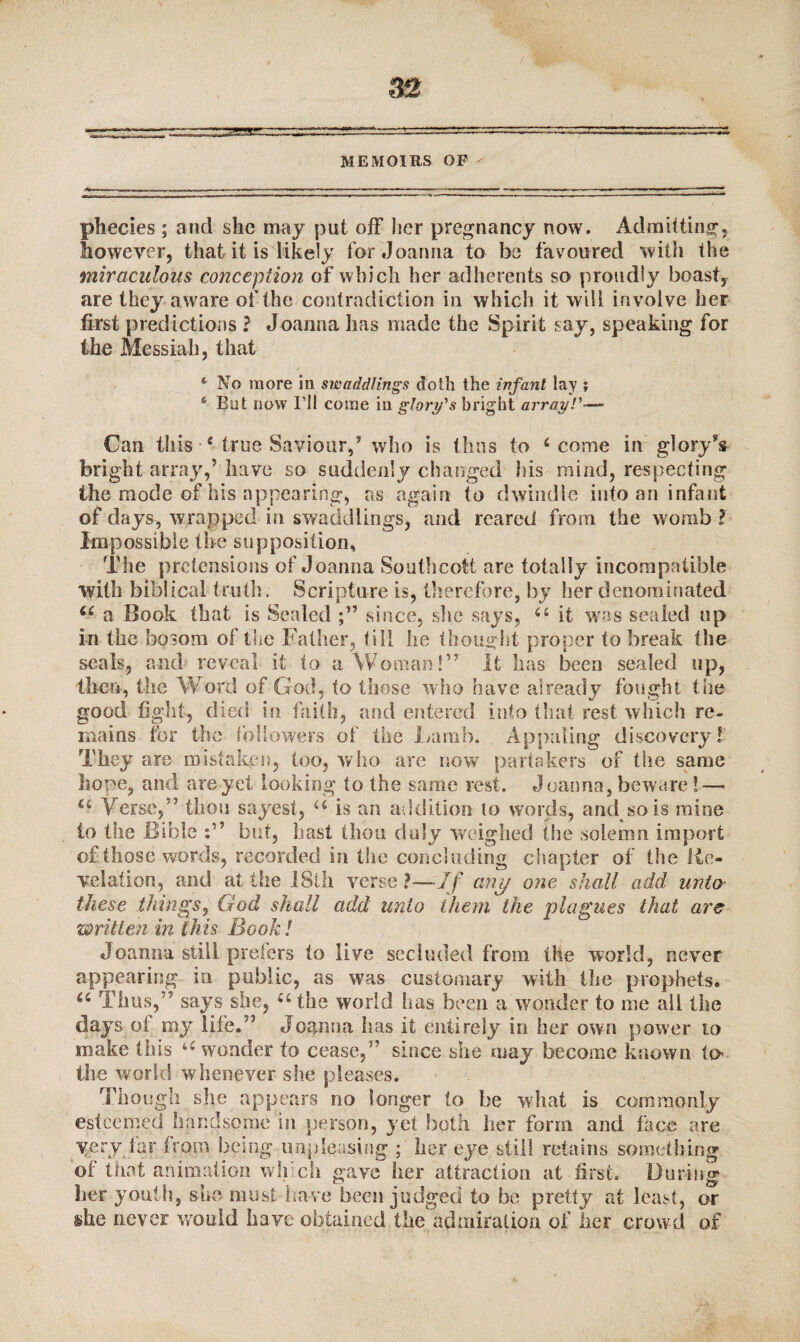 MEMOIRS OP - phecies ; and she may put off her pregnancy now. Admitting, however, that it is likely for Joanna to be favoured with the miraculous conception of which her adherents so proudly boast, are they aware of the contradiction in which it will involve her first predictions ? Joanna has made the Spirit say, speaking for the Messiah, that s No more in swaddlings doth the infant lay ; * But now I’ll come in glory's bright array!'—» Can this 4 true Saviour,’ who is thus to 4 come in glory’s bright array,’ have so suddenly changed his mind, respecting the mode of his appearing, as again to dwindle into an infant of days, wrapped in swaddlings, and reared from the womb ? Impossible the supposition. The pretensions of Joanna Southcott are totally incompatible with biblical truth. Scripture is, therefore, by her denominated u a Book that is Sealed since, she says, 44 it was sealed op in the bosom of the Father, till he thought proper to break the seals, and reveal it to a Woman!” It has been sealed up, then, the Word of God, to those who have already fought the good fight, died in. faith, and entered into that rest which re¬ mains for the followers of the Lamb. Appating discovery! They are mistaken, too, who are now partakers of the same hope, and areyet looking to the same rest. Joanna, beware ! — 44 Verse,” thou sayest, 44 is an addition to words, and so is mine to the Bible blit, hast thou duly weighed the solemn import of those words, recorded in the concluding chapter of the Re¬ velation, and at the IStli verse ?—If any one shall add unto these things, God shall add unto them the plagues that are written in this Book! Joanna still prefers to live secluded from the world, never appearing in public, as was customary with the prophets. 44 Tims,” says she, 44 the world has been a wonder to me all the days of my life.” Jognna h as it entirely in her own power to make this 44 wonder to cease,” since she may become known to the world whenever she pleases. Though she appears no longer to be what is commonly esteemed handsome in person, yet both, her form and face are very Jar from being unpleasing ; her eye still retains something of that animation wlf ch gave her attraction at first. During her youth, she must have been judged to be pretty at least, or she never would have obtained the admiration of her crowd of