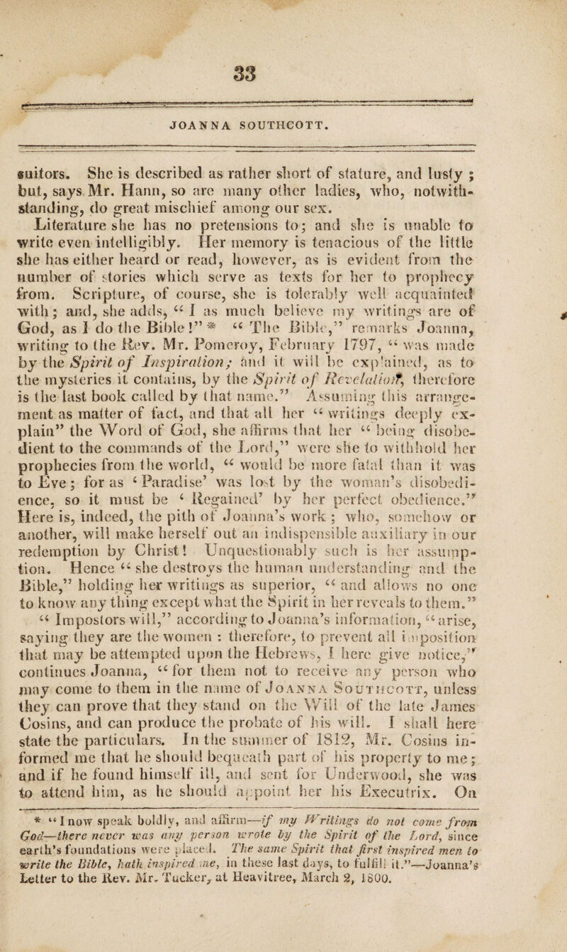 JOANNA SOUTHCOTT. suitors. She is described as rather short of stature, and lusty ; but, says Mr. Hann, so are many other ladies, who, notwith¬ standing, do great mischief among our sex. Literature slie has no pretensions to; and she is unable to write even intelligibly. Her memory is tenacious of the little she has either heard or read, however, as is evident from the number of stories which serve as texts for her to prophecy from. Scripture, of course, she is tolerably well acquainted with; and, she adds, 44 I as much believe my writings are of God, as I do the Bible !” * 44 The Bible,” remarks Joanna, writing to the Rev. Mr. Pomeroy, February 1797, 44 was made by the Spirit of Inspiration; and it will be explained, as to the mysteries it contains, by the Spirit of Rcvdaliotf, therefore is the last book called by that name.” Assuming this arrange¬ ment as matter of fact, and that all her u writings deeply ex¬ plain” the Word of God, she affirms that her 44 being disobe¬ dient to the commands of the Lord,” were she to withhold her prophecies from the world, u would be more fatal than it was to Eve; for as 4 Paradise’ was lost by the woman’s disobedi¬ ence, so it must be 4 Regained’ by her perfect obedience.” Here is, indeed, the pith of Joanna’s work.; who, somehow or another, will make herself out an indispensable auxiliary in our redemption by Christ! Unquestionably such is her assump¬ tion. Hence 44 she destroys the human understanding and Ihe Bible,” holding her writings as superior, 44 and allows no one to know any thing except what the Spirit in her reveals to them.” 44 Impostors will,” according to Joanna’s information,44 arise, saying they are the women : therefore, (o prevent all imposition: that may be attempted upon the Hebrews, I here give notice,” continues Joanna, 44 for them not to receive any person who may come to them in the name of Joanna Sotn ifcoxx, unless they can prove that they stand on the Will of the late James Cosins, and can produce the probate of his will. 1 shall here state the particulars. In the summer of 1812, Mr. Cosins in¬ formed me that he should bequeath part of his property to me; and if he found himself ill, and sent for Underwood, she was to attend him, as he should appoint her his Executrix. On * “I now speak boldly, and affirm—if my Writings do not come from God—there never was any person wrote by the Spirit of the Lord, since earth’s foundations were placed. The same Spirit that first inspired men to write the Bible, hath inspired me, in these last days, to fulfill it.”—Joanna’s Letter to the Rev. Mr. Tucker, at Hcavitree, March 2, 1800.