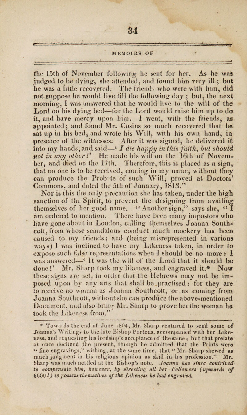 ---- —■■---• -a. MEMOIRS OF (he 15th of November following lie sent for her. As he waJj judged to be dying, she attended, and found him very ill ; but he was a little recovered. The friends who were with him, did not suppose he would live till the following day ; but, the next morning, I was answered that he would live to the will of the Lord on his dying bed—-for the Lord would raise him up to do it, and have mercy upon him. I went, with the friends, as appointed; and found Mr. Cosins so much recovered that he sat up in his bed, and wrote his Will, with his own hand, in presence of the witnesses. After it was signed, lie delivered it into my hands, and said—4 J die happy in this faith, hut should not in any other V He made his will on the 16th of Novem¬ ber, and dried on the 17th. Therefore, this is placed as a sign, that no one is to be received, coming in my name, without they can produce the Probate of such Will, proved at Doctors5 Commons, and dated the 5th of January, 1813.” Nor is this the only precaution she has taken, under the high sanction of the Spirit, to prevent the designing from availing themselves of her good name. “ Another sign,” says she, 46 I am ordered to mention. There have been many impostors who have gone about in London, calling themselves Joanna South- cott, from whose scandalous conduct much mockery has been caused to my friends; and (being misrepresented in various wa) s) 1 was inclined to have my Likeness taken, in order to expose such false representations when 1 should be no more? 1 was answered—4 It was the will of the Lord that it should be done!’ Mr. Sharp took my likeness, and engraved it.* Now these signs are set, in order that ttie Hebrews may not be im- posed upon by any arts that shall be ^practised: for they are to receive no woman as Joanna Southcott, or as coming from Joanna Southcott, without she can produce the above-mentioned Document, and also bring Mr. Sharp to prove her the woman he took the Likeness from.” * Towards the end of June 1804, Mr. Sharp ventured to send some of Joanna’s Writings to the late Bishop Porteus, accompanied with her Like¬ ness, and requesting his lordship’s acceptance of the same ; but that prelate at once declined the present, though he admitted that the Prints were “ fine engravings,” wishing, at the same time, that “ Mr. Sharp shewed as much judgment in his religious opinion as skill in his profession.” Mr. Sharp was much nettled at the Bishop’s note. Joanna has since contrived to compensate him, however, by directing all her Followers (upwards of hOGO l) to possess themselves of the Likeness he had engraved, o