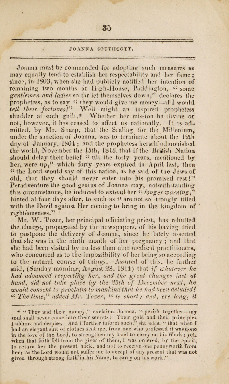 JOANNA SOUTMCOTT. .Ioanna must be commended for adopting such measures as may equally tend to establish her respectability and her fame; sine?, in 1803, when she had publicly notified her intention of remaining two months at High-House, Paddington, “ some gentlemen and ladies so far let themselves down,” declares the prophetess, as to say they would give me money—if I would tell their fortunes T* 1 * * * * Well might an inspired prophetess shudder at such guilt.* Whether her mission be divine or not, however, it has ceased to affect us nationally. It is ad¬ mitted, by Mr. Sharp, that the Sealing for the Millenium, under the sanction or Joanna, was to terminate about the 12th day of January, 1804; and the prophetess herself admonished the world, November the 15th, 1813, that if the British Nation should delay their belief 6‘ till the forty years, mentioned by her, were up,” which forty years expired in April last, then the Lord would say of this nation, as he said of the Jews of old, that they should never enter into his promised rest!1* Peradventure the good genius of Joanna may, notwithstanding this circumstance, be induced to extend her u longer warning,” hinted at four days after, to such as u are not so strongly filled with the Devil against Her coming to bring in the kingdom of righteousness. Mr. W. Tozer, her principal officiating priest, has rebutted the charge, propagated by the newspapers, of his having tried to postpone the delivery of Joanna, since he lately asserted that she was in the ninth month of her pregnancy ; and that she had been visited by no less than nine medical practitioners, who concurred as to the impossibility of her being so according to the natural course of things. Assured of this, he further said, (Sunday morning, August 23, 1814) that if whatever he had advanced respecting /ter, and the great changes just at hand, did not take place by the 25th of December next, he would consent to proclaim to mankind that he had been deluded! u The timeadded Mr. Tozer, u is short; and, ere long, it * “ They and their money,” exclaims Joanna, “perish together—my soul shall never come into their secrets! Their gold and their principles I abhor, and despise. And i further inform such,” she adds, “ that when I had an elegant suit of clothes sent me, from one who professed it was done jn the love of the Lord, to strengthen my hand to carry on his Work ; >et, when that faith fell from ihs giver of them, 1 was ordered, by the spirit, to return her the present back, and not to receive one pennyworth from her; as the Lord would not suffer me to accept of any present that was not given through strong faitif in his Name, to carry on his work.”