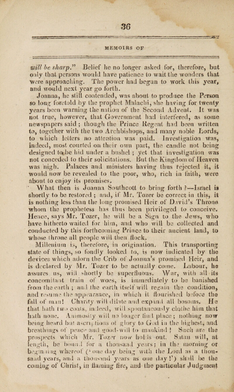 MEMOIRS OF will be sharp ” Belief lie no longer asked for, therefore, hut only that persons would have patience to wait the wonders that were approaching. The power had begun to work this year, and would next year go forth. Joanna, he still contended, was about to produce the Person so long foretold by the prophet Maiachi, she having for twenty years been warning the nation of the Second Advent. It was not true, however, that Government had interfered, as some newspapers said ; though the Prince liegent had been written to, together with the two Archbishops, and many noble Lords, to which letters no attention was paid. Investigation was, indeed, most courted on their own part, the candle not being designed tc^be hid under a bushel ; yet that investigation was not conceded to their solicitations. But the Kingdom of Heaven was high. Palaces and ministers having thus rejected it, it would now be revealed to the poor, who, rich in faith, were about to enjoy its promises.. What then is Joanna Southcott to bring forth ?—Israel is shortly to be restored ; and, if Mr. Tozer be correct in this, it is nothing less than the long promised Heir of David’s Throne whom the prophetess has thus been privileged to conceive. Hence, says Mr. Tozer, he will be a Sign to the Jews, who have hitherto waited for him, and who will be collected and conducted by this forthcoming Prince to their ancient land, to whose throne all people will then dock, Millenium is, therefore, in origination. This transporting state of things, so fondly looked to, is now indicated by the devices which adorn the Crib of Joanna’s promised Heir, and is declared by Mr. Tozer to be actually come. Labour, he assures us, will shortly be superfluous. War, with all its concomitant train of' woes, is immediately to be banished from the earth ; and the earth itself will regain the condition, and resume the appearance, in which it flourished before the fall of nun! Charity will dilate and expand all bosoms. He tfut hath two coats, in leed, will spontaneously clothe him that hath none. Animosity will no longer Hud place; nothing now being heard but ascriptions of glory to God in the highest, and breathings of peace and good-will to mankind ! Such are the prospects which Mr. Tozer now holds out. Satan will, at length, be bound for a thousand years; in the morning or begui ling whereof (4 one day being with the Lord as a thou- Sand years, and a thousand years as one day f) shall be the coming of Christ, in flaming fire, and the particular J udgment