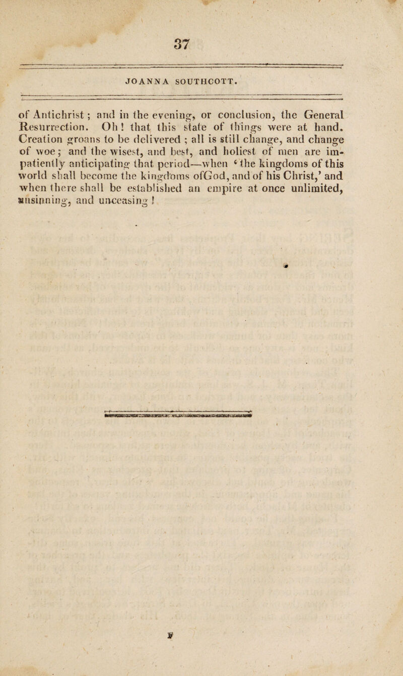 JOANNA SOUTBCOTT. of Antichrist; and in the evening, or conclusion, the General Resurrection. Oh! that this state of things were at hand. Creation groans to be delivered ; all is still change, and change of woe; and the wisest, and best, and holiest of men are im¬ patiently anticipating that period*—when ‘ the kingdoms of this world shall become the kingdoms ofGod, and of his Christ,’ and when there shall be established an empire at once unlimited, siiisifming, and unceasing !