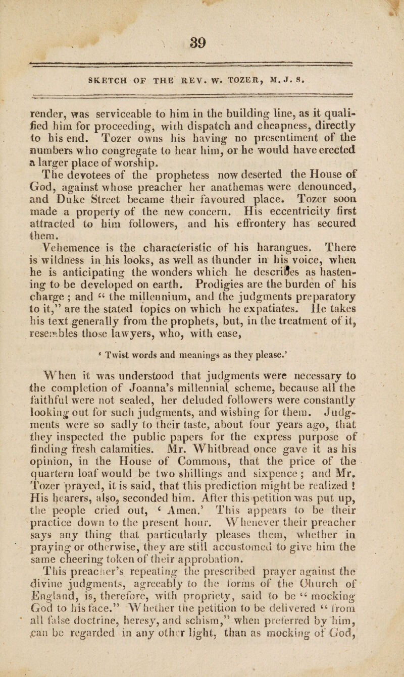 SKETCH OF THE KEY. W. TOZER, M.J. S. render, was serviceable to him in the building line, as it quali¬ fied him for proceeding, with dispatch and cheapness, directly to his end. Tozer owns his having no presentiment of the numbers who congregate to hear him, or he would have erected a larger place of worship. The devotees of the prophetess now deserted the House of God, against whose preacher her anathemas were denounced, and Duke Street became their favoured place. Tozer soon made a property of the new concern. His eccentricity first attracted to him followers, and his effrontery has secured them. Vehemence is the characteristic of his harangues. There is wildness in his looks, as well as thunder in his voice, when he is anticipating the wonders which he describes as hasten¬ ing to be developed on earth. Prodigies are the burden of his charge ; and 44 the millennium, and the judgments preparatory to it,” are the stated topics on which he expatiates. He takes his text generally from the prophets, but, in the treatment of it, resembles those lawyers, who, with ease, 4 Twist words and meanings as they please.5 When it was understood that judgments were necessary to the completion of Joanna’s millennial scheme, because all the faithful were not sealed, her deluded followers were constantly looking out for such judgments, and wishing for them. Judg¬ ments were so sadly to their taste, about four years ago, that they inspected the public papers for the express purpose of finding fresh calamities. Mr. Whitbread once gave it as his opinion, in the House of Commons, that the price of the quartern loaf would be two shillings and sixpence; and Mr. Tozer prayed, it is said, that this prediction might be realized ! His hearers, also, seconded him. After this petition was put up, the people cried out, 4 Amen.’ This appears to be their practice down to the present hour. Whenever their preacher says any thing that particularly pleases them, whether in praying or otherwise, they are still accustomed to give him the same cheering token of their approbation. This preacher’s repeating the prescribed prayer against the divine judgments, agreeably to the lorms of the Church of England, is, therefore, with propriety, said to be 44 mocking God to his face.” Whether the petition to be delivered 44 from all false doctrine, heresy, and schism,” when preferred by him, .can be regarded in any other light, than as mocking of God,