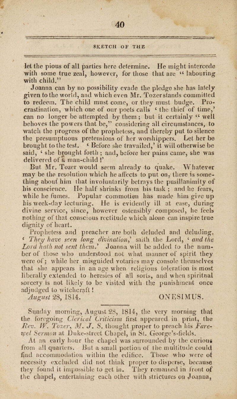 I SKETCH OF THE let the pious of all parties here determine. He might intercede with some true zeal, however, for those that are u labouring with child.” Joanna can by no possibility evade the pledge she has lately given to the world, and which even Mr. Tozer stands committed to redeem. The child must come, or they must budge. Pro¬ crastination, which one of our poets calls 4 the thief of time,5 can no longer be attempted by them ; but it certainly u well behoves the powers that be,” considering all circumstances, to watch the progress of the prophetess, and thereby put to silence the presumptuous pretensions of her worshippers. Let her be brought to the test. 4 Before she travailed,’ it will otherwise be said, 4 she brought forth ; and, before her pains came, she was delivered of a man-child !’ But Mr. Tozer would seem already to quake. Whatever may be the resolution which he affects to put on, there is some¬ thing about him that involuntarily betrays the pusillanimity of his conscience. He half shrinks from his task ; and he fears, while he fumes. Popular commotion has made him give up bis week-day lecturing. He is evidently ill at ease, during divine service, since, however ostensibly composed, he feels nothing of that conscious rectitude w hich alone can inspire true dignity of heart. Prophetess and preacher are both deluded and deluding0 4 They have seen long divination,’ saitli the Lord, 4 and the Lord hath not sent themJoanna wall be added to the num¬ ber of those who understood not what manner of spirit they were of; while her misguided votaries may console themselves that she appears in an age when religious toleration is most liberally extended to heresies of all sorts, and when spiritual sorcery is not likely to be visited with the punishment once adjudged to witchcraft! August 28, 1814* ONE31MUS. Sunday morning, August 28, 1814, the very morning that the foregoing Clerical Criticism first appeared in print, the Rev. tV. Tozer, M. J. S. thought proper to preach his Fare- zpel Sermon at Duke-street Chapel, in St. George’s-fietds. At an early hour the chapel was surrounded by the curious from all quarters. But a small portion of the multitude could find accommodation w ithin the edifice. Those who were of necessity excluded did not think proper to disperse, because they found it impossible to get in. They remained in front of the chapel, entertaining each other with strictures on Joanna,