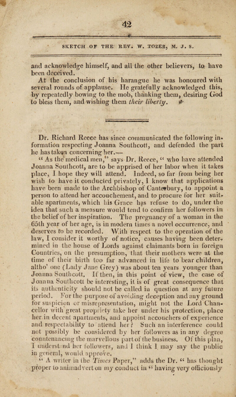 SKETCH OF THE KEV. W. TOZER, M. J. S. and acknowledge himself, and all the other believers, to, have been deceived. At the conclusion of his harangue he was honoured with several rounds of applause. He gratefully acknowledged this, by repeatedly bowing to the mob, thanking them, desiring God to bless them, and wishing them their liberty. ,# Dr. Richard Reece has since communicated the following in* formation respecting Joanna Southcott, and defended the part he hastak^i concerning her.— 44 As themedical men,” says Dr. Reece, 44 who have attended Joanna Southcott, are to be apprised of her labor when it takes place, I hope they will attend. Indeed, so far from being her wish to have it conducted privately, I know that applications have been made to the Archbishop of Canterbury, to appoint a person to attend her accouchement, and to procure for her suit* able apartments, which his Grace has refuse to do, under the idea that such a measure would tend to confirm her followers in the belief of her inspiration. The pregnancy of a woman in the 65th year of her age, is in modern times a novel occurrence, and deserves to be recorded. With respect to the operation of the law, I consider it worthy of notice, causes having been deter- mined in the house of Lords against claimants born in foreign Countries, on the presumption, that their mothers were at the time of their birth too far advanced in life to bear children, altho’ one (Lady Jane Grey) was about ten years younger than Joanna Southcott. If then, in this point of view, the case of Joanna Southcott be interesting, it is of great consequence that its authenticity should not be called in question at any future period. For the purpose ox avoiding deception and any ground for suspicion or misrepresentation, might not the Lord Chan¬ cellor with great propriety take her under his protection, place her in decent apartments, and appoint accouchers of experience and respectability to attend her ? Such an interference could not possibly be considered by her followers as in any degree countenancing the marvellous part of the business. Of this plan, 1 understand her followers, and I think 1 may say the public in general, would approve. 44 A writer in the Times Paper,” adds the Dr. 44 has thought proper to animadvert on my conduct in 44 having very officiously