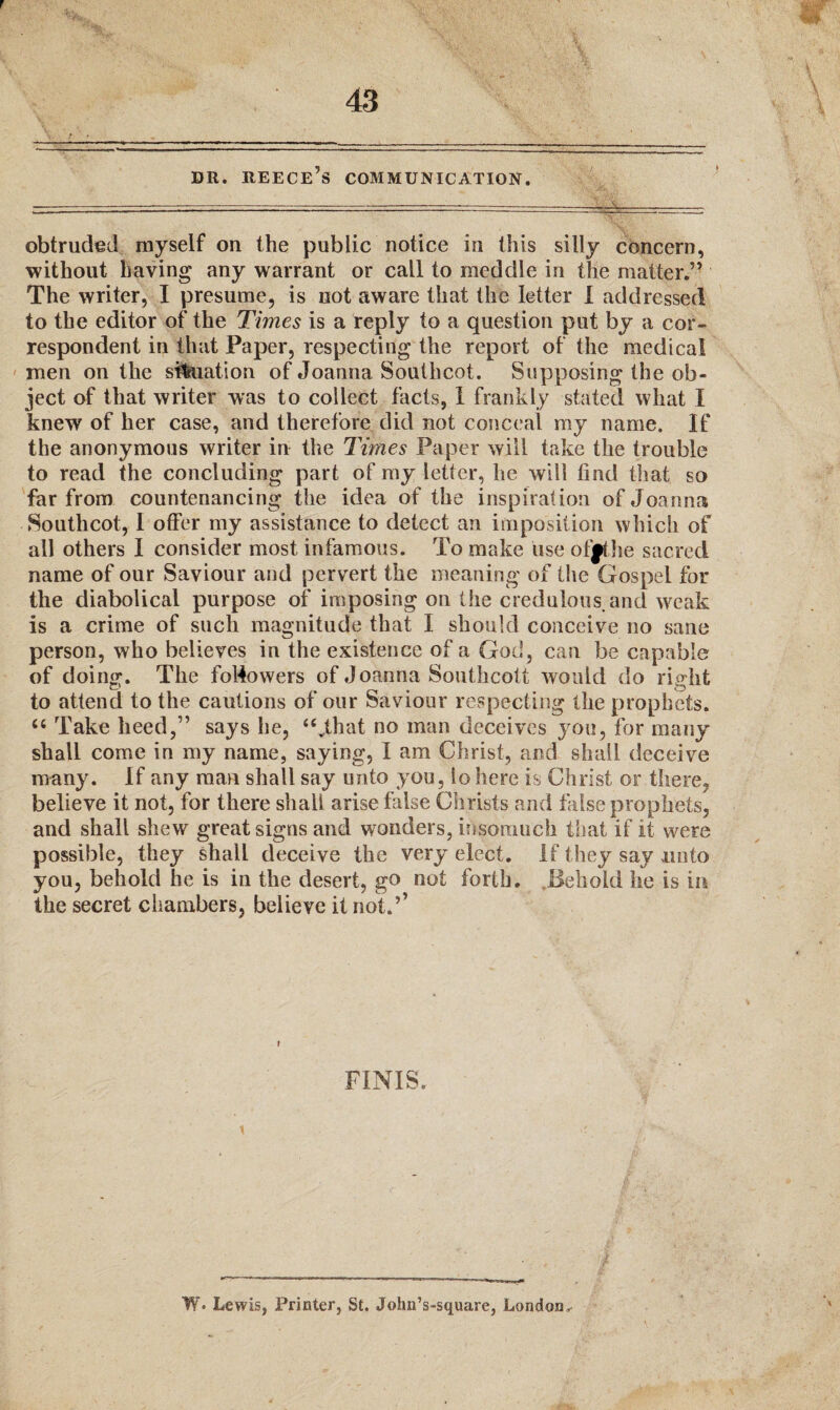 DR. REECE’S COMMUNICATION. obtruded myself on the public notice in this silly concern, without having any warrant or call to meddle in the matter.” The writer, I presume, is not aware that the letter I addressed to the editor of the Times is a reply to a question put by a cor¬ respondent in that Paper, respecting the report of the medical men on the situation of Joanna Southcot. Supposing the ob¬ ject of that writer was to collect facts, I frankly stated what I knew of her case, and therefore did not conceal my name. If the anonymous writer in the Times Paper will take the trouble to read the concluding part of my letter, he will find that so far from countenancing the idea of the inspiration of Joanna Southcot, I offer my assistance to detect an imposition which of all others I consider most infamous. To make use offthe sacred name of our Saviour and pervert the meaning of the Gospel for the diabolical purpose of imposing on the credulous, and weak is a crime of such magnitude that I should conceive no sane person, who believes in the existence of a God , can be capable of doing. The followers of Joanna Southcott would do right to attend to the cautions of our Saviour respecting the prophets. u Take heed,” says he, “vthat no man deceives you, for many shall come in my name, saying, I am Christ, and shall deceive many. If any man shall say unto you, io here is Christ or there, believe it not, for there shall arise false Christs and false prophets, and shall shew great signs and wonders, insomuch that if it were possible, they shall deceive the very elect. If they say unto you, behold he is in the desert, go not forth. Behold he is in the secret chambers, believe it not.’’ FINIS. W« Lewis, Printer, St. JohnVsquare, London,