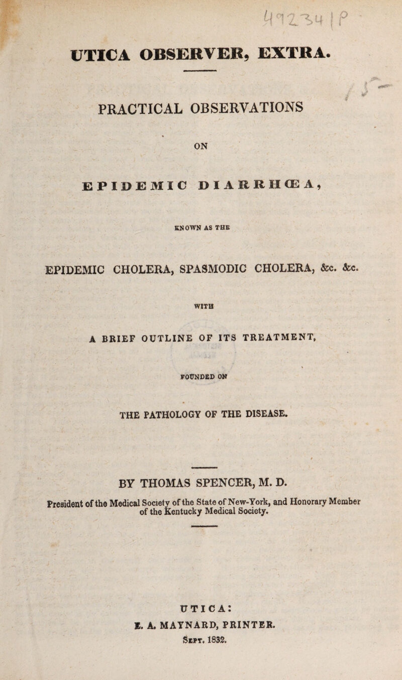 f UTICA OBSERVER, EXTRA. PRACTICAL OBSERVATIONS % ON EPIDEMIC DIARRHOEA, KNOWN AS THE EPIDEMIC CHOLERA, SPASMODIC CHOLERA, &c. &c. WITH A BRIEF OUTLINE OF ITS TREATMENT, / v FOUNDED ON THE PATHOLOGY OF THE DISEASE. BY THOMAS SPENCER, M. D. President of the Medical Society of the State of New-York, and Honorary Member of the Kentucky Medical Society. UTICA: E. A. MAYNARD, PRINTER. Sept, 1832. /