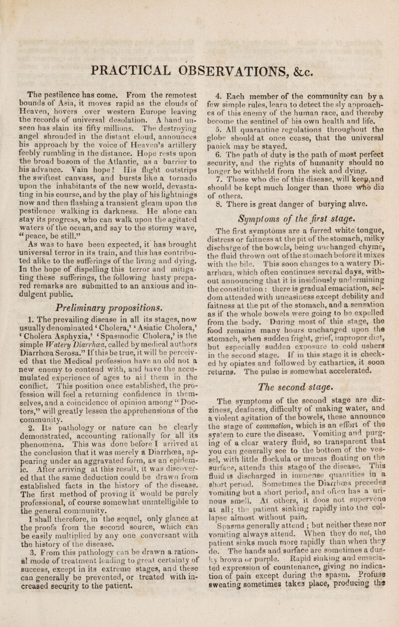 PRACTICAL OBSERVATIONS, &c. The pestilence has come. From the remotest bounds of Asia, it moves rapid as the clouds of Heaven, hovers over western Europe leaving the records of universal desolation. A hand un¬ seen has slain its fifty millions. The destroying angel shrouded in the distant cloud, announces his approach by the voice of Heaven’s artillery feebly rumbling in the distance. Hope rests upon the broad bosom of the Atlantic, as a barrier to his advance. Vain hope! His flight outstrips the swiftest canvass, and bursts like a tornado upon the inhabitants of the new world, devasta¬ ting in his course, and by the play of his lightnings now and then flashing a transient gleam upon the pestilence walking in darkness. He alone can stay its progress, who can walk upon the agitated waters of the ocean, and say to the stormy wave, “peace, be still.” As was to have been expected, it has brought universal terror in its train, and this has contribu¬ ted alike to the sufferings of the living and dying. In the hope of dispelling this terror and mitiga¬ ting these sufferings, the following hasty prepa¬ red remarks are submitted to an anxious and in¬ dulgent public. PreJiminary propositions. 1. The prevailing disease in all its stages, now usually denominated ‘ Cholera,’ ‘Asiatic Cholera,’ i Cholera Asphyxia,’ ‘Spasmodic Cholera,’ is the simple Watery 'Diarrhoea, called by medical authors Diarrhoea Serosa.” If this be true, it will be perceiv¬ ed that the Medical profession have an old not a new enemy to contend with, and have the accu¬ mulated experience of ages to ai l them in the conflict. This position once established, the pro¬ fession will feel a returning confidence in them¬ selves, and a coincidence of opinion among “ Doc¬ tors,” will greatly lessen the apprehensions of the community. 2. Its pathology or nature can be clearly demonstrated, accounting rationally for all its phenomena. This was done before I arrived at the conclusion that it was merely a Diarrhoea, ap¬ pearing under an aggravated form, as an epidem¬ ic. After arriving at this result, it was discover¬ ed that the same deduction could be drawn from established facts in the history of the disease. The first method of proving it would be purely professional, of course somewhat unintelligible to the general community. I shall therefore, in ’the sequel, only glance at the proofs from the second source, which can be easily multiplied by any one conversant with the history of the disease. 3. From this pathology can be drawn a ration¬ al mode of treatment leading to great certainty of success, except in its extreme stages, and these can generally be prevented, or treated with in¬ creased security to the patient. 4. Each member of the community can by a few simple rules, learn to detect the sly approach¬ es of this enemy of the human race, and thereby become the sentinel of his own health and life. 5. All quarantine regulations throughout the globe should at once cease, that the universal panick may be stayed. 6. The path of duty is the path of most perfect security, and the rights of humanity should no longer be withheld from the sick and dying. 7. Those who die of this disease, will keep,and should be kept much longer than those who die of others. 8. There is great danger of burying alive. Symptoms of the first stage. The first svmptoms are a furred white tongue, distress or faitness at the pit of the stomach, milky dischargeof the bowels, being unchanged chyme, the fluid thrown out of the stomach before it mixes with the bile. This soon changes to a watery Di¬ arrhoea, which often continues several days, with¬ out announcing that it is insidiously undermining the constitution : there is gradual emaciation, sel¬ dom attended with uneasiness except debility and faitness at the pit of the stomach, and a sensation as if the whole bowels were going to be expelled from the body. During most of this stage, the food remains many hours unchanged upon the stomach, when sudden fright, grief, improper diet, but especially sudden exposure to cold ushers in the second stage. If in this stage it is check¬ ed by opiates and followed by cathartics, it soon returns. The pulse is somewhat accelerated. The second stage. The symptoms of the second stage are diz¬ ziness, dealness, difficulty of making water, and a violent agitation of the bowels, these announco the stage of commotion, which is an effort of the system to cure the disease. Vomiting and purg¬ ing of a clear watery fluid, so transparent that you can generally see to the bottom of the ves¬ sel, with little flockula or mucus floating on the surface, attends this stage of the disease. 1 his fluid is discharged in immense quantities in a short period. Sometimes the Diarrhoea precedes vomiting but a short period, and often has a uri¬ nous smell. At others, it doos not supervene at all; the patient sinking rapidly into the col¬ lapse almost without pain. Spasms generally attend ; but neither these nor vomiting always attend. When they do not, tne patient sinks much more rapidly than when they do. The hands and surface are sometimes a dus¬ ky brown or purple. Rapid sinking and emacia¬ ted expression of countenance, giving no indica¬ tion of pain except during the spasm. Profuse sweating sometimes takes place, producing the