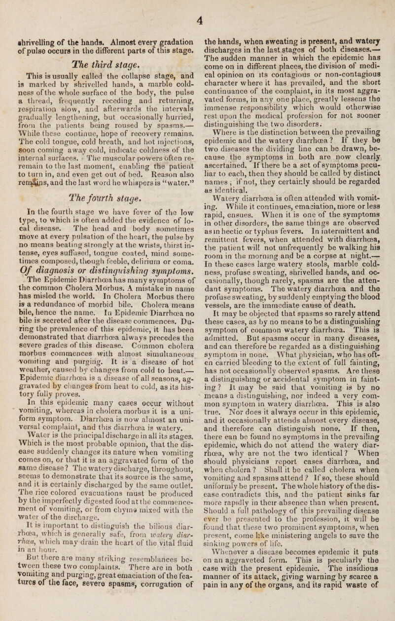 I 4 shrivelling of the hands. Almost every gradation of pulse occurs in the different parts of this stage. The third stage. This is usually called the collapse stage, and is marked by shrivelled hands, a marble cold¬ ness of the whole surface of the body, the pulse a thread, frequently receding and returning, respiration slow, and afterwards the intervals gradually lengthening, but occasionally hurried, from the patients being roused by spasms.— While these continue, hope of recovery remains. The cold tongue, cold breath, and hot injections, soon coming away cold, indicate coldness of the internal surfaces. The muscular powers often re¬ remain to the last moment, enabling the patient to turn in, and even get out of bed. Reason also renteyjis, and the last word he whispers is “water.” The fourth stage. In the fourth stage we have fever of the low type, to which is often added the evidence of lo¬ cal disease. The head and body sometimes move at every pulsation of the heart, the pulse by no means beating strongly at the wrists, thirst in¬ tense, eyes suffused, tongue coated, mind some¬ times composed, though feeble, delirium or coma. Of diagnosis or distinguishing symptoms. The Epidemic Diarrhoea has many symptoms of the common Cholera Mhrbus. A mistake in name has misled the world. In Cholera Morbus there is a redundance of morbid bile. Cholera means bile, hence the name. In Epidemic Diarrhoea no bile is secreted after the disease commences. Du¬ ring tl,ie prevalence of this epidemic, it has been demonstrated that diarrhoea alwmys precedes the severe grades of this disease. Common cholera morbus commences with almost simultaneous vomiting and purging. It is a disease of hot weather, caused by changes from cold to heat.— Epidemic diarrhoea is a disease of all seasons, ag¬ gravated by changes from heat to cold, as its his¬ tory fully proves. In this epidemic many cases occur without vomiting, whereas in cholera morbus it is a uni¬ form symptom. Diarrhoea is now almost an uni¬ versal complaint, and this diarrhoea is watery. Water is the principal discharge in all its stages. Which is the most probable opinion, that the dis¬ ease suddenly changes its nature when vomiting comeson, or that it is an aggravated form of the same disease ? The watery discharge, throughout, seems to demonstrate that its source is the same, and it is certainly discharged by the same outlet. The rice colored evacuations must be produced by the imperfectly digested food at the commence¬ ment of vomiting, or from chyma mixed with the water of the discharge. It is important to distinguish the bilious diar¬ rhoea, which is generally safe, from watery diar¬ rhoea, which may drain the heart of the vital fluid in an hour. But 111ere are many striking resemblances be¬ tween these two complaints. There are in both vomiting and purgi ng, great emaciation of the fea¬ tures ol the face, severe spasms, corrugation of the hands, when sweating is present, and watery discharges in the last stages of both diseases.— The sudden manner in which the epidemic has come on in different places, the division of medi¬ cal opinion on its contagious or non-contagious character where it has prevailed, and the short continuance of the complaint, in its most aggra¬ vated forms, in any one place, greatly lessens the immense responsibility which would otherwise rest upon the medical profession for not sooner distinguishing the two disorders. Where is the distinction between the prevailing epidemic and the watery diarrhoea ? If they be two diseases the dividing line can be drawn, be¬ cause the symptoms in both are now clearly ascertained. If there be a set of symptoms pecu¬ liar to each, then they should be called by distinct names ; if not, they certainly should be regarded as identical. Watery diarrhoea is often attended with vomit¬ ing. While it continues, emaciation, more or less rapid, ensues. When it is one of the symptoms in other disorders, the same things are observed asm hectic or typhus fevers. In intermittent and remittent fevers, when attended with diarrhoea, the patient will not unfrequently be walking his room in the morning and be a corpse at night.— In these cases large watery stools, marble cold¬ ness, profuse sweating, shrivelled hands, and oc¬ casionally, though rarely, spasms are the atten¬ dant symptoms. The watery diarrhoea and the profuse sweating, by suddenly emptying the blood vessels, are the immediate cause of death. It may be objected that spasms so rarely attend these cases, as by no means to be a distinguishing symptom of common watery diarrhoea. This is admitted. But-spasms occur in many diseases, and can therefore be regarded as a distinguishing symptom in none. What physician, who has oft¬ en carried bleeding to the extent of full fainting, has not occasionally observed spasms. Are these a distinguishing or accidental symptom in faint¬ ing? it may be said that vomiting is by no means a distinguishing, nor indeed a very com¬ mon symptom in watery diarrhoea. This is also true. Nor does it always occur in this epidemic, and it occasionally attends almost every disease, and therefore can distinguish none. If then, there can be found no symptoms in the prevailing epidemic, which do not attend the watery diar¬ rhoea, why are not the two identical ? When should physicians report cases diarrhoea, and when cholera ? Shall it be called cholera when vomiting and spasms attend ? If so, these should uniformly be present. The whole history of the dis¬ ease contradicts this, and the patient sinks far more rapidly in their absence than when present. Should a full pathology of this prevailing disease ever he presented to the profession, it will be found that these two prominent symptoms, when present, come like ministering angels to save the sinking powers of life. Whenever a disease becomes epidemic it puts on an aggraveted form. This is peculiarly the case with the present epidemic. The insidious manner of its attack, giving warning by scarce a pain in any of the organs, and its rapid waste of