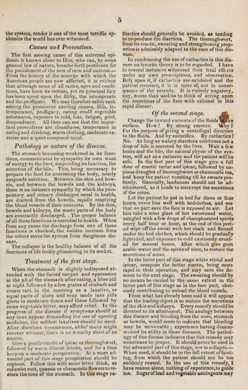 the system, render it one of the most terriffic ep¬ idemics the world has ever witnessed. Causes and Preventives. The first moving cause of this universal epi¬ demic is known alone to Him, who can, by some general law of nature, breathe forth pestilence for the punishment of the sins of men and nations.— From the history of the scourge with which the American people are now afflicted, it is evident that although some of all ranks, ages and condi¬ tions, have been its victims, yet its principal fury has been spent upon the filthy, the intemperate and the profligate. We may therefore safely rank among the prominent exciting causes, filth, in¬ temperance, profligacy, eating crude vegetable substances, exposure to cold, fear, fatigue, grief, despondency. All then can see that the impor¬ tant preventives are cleanliness, temperance in eating and drinking, warm clothing, moderate ex¬ ercise and a quiet composed mind. Pathology or nature of the disease. The stomach becoming weakened in its func¬ tions, communicates by sympathy its own want of energy to the liver, suspending its function, the secretion of the bile. This, being necessary to prepare the food for nourishing the body, nearly suspends nutrition. Between the skin and bow¬ els, and between the bowels and the kidneys, there is an intimate sympathy by which the pers¬ piratory and urinary dircharges usual in health, are drained from the bowels, rapidly emptying the blood vessels of their contents. By the skin, bowels and kidneys, the waste parts of the body are constantly discharged. . The proper balance of all these functions is essential to health. W’hen from any cause the discharge from one of these functions is checked, the sudden increase from the others saves the system from dangerous dis¬ ease. The collapse is the healthy balance of all the functions of life feebly glimmering in its socket. Treatment of the first stage. When the stomach is slightly indisposed at¬ tended with the furred longue and oppression at the pit of the stomach after eating, a blue pill at night followed by a few grains of rhubarb and cream tart, in the morning as a laxative, or equal parts of aloes and soap made into pills given in moderate doses and these followed by some vegetable bitter, may afford relief. In the progress of the disease if symptoms should at any time appear demanding the use of opening medicine, the mildest laxatives should be used. After diarrhoea commences, altho’ many might recover without, there is no security short of an emetic. Give a gentle emetic of ipic.ac or thorough wort, followed by warm diluent drinks, and for a time keep up a moderate perspiration. At a more ad¬ vanced part of this stage perspiration should be copious. Follow this with some bitter drink, as columbo root, quassia or chamomile flowers to re¬ store the tone of the stomach. In this stage ca¬ thartics should generally be avoided, as tending to re-produce the diarrheea. The thoroughwort, from its emetic, sweating and strengthening prop¬ erties is admirably adapted to the cure of this dis¬ ease. In condemning the use of cathartics in this dis¬ ease no favorite theory is to be regarded. I have in several instances witnessed their fatal effects under my own prescriptions, and observation. Rely upon it, if cathartics are exhibited and the patient recovers, it is in spite of, not in conse¬ quence of the remedy. It is entirely nugatory, nay, worse than useless to think of acting upon the secretions of the liver with calomel in this rapid disease. Of the second stage. jgk Change the inward currents of the fluids to the surface. How? By strong emetics. Why? For the purpose of giving a centrifugal direction to the fluids. And by sudurifics. By cathartics? No. As long as watery diarrheea continues not a drop of bile is secreted by the liver. Wait a few hours and the bile, the natural physic of the sys¬ tem, will act as a cathartic and the patient will be safe. In the first part of this stage give a full dose of emetic tartar and ipicac, followed by co¬ pious draughts of thoroughwort or chamomile tea, and keep the patient vomiting till he sweats pro¬ fusely. Generally, laudanum should not be ad¬ ministered, as it tends to interrupt the secretions of the urine. Let the patient be put in bed for three or four hours, cover him well with bedclothes, and see that no part save the face is exposed to air. Let him take a wine glass of hot sweetened water, mingled with a few drops of champhorated spirits every half hour or hour, at the end of this peri¬ od wipe off the sweat with hot chalk and flannel under the bed clothes, which should be gradually lightened, and exposure to cold cautiously avoid¬ ed for several hours. After which give gum arabic water and the spirits of nitre, to restore the secretions of urine. In the latter part of this stage white vitriol and ipicac, compose the better emetic, being more rapid in their operation, and may save the de¬ scent to the next stage. The sweating should by no means be carried to the same extent in the latter part of this stage as in the fore part, obvi¬ ously contributing to unload the blood vessels. From what has already been said it will appear that the leading object is to restore the secretions of the skin and kidneys. Every remedy should be directed to its attainment. The analogy between this disease and bleeding from the nose, stomach or bowels, would seem to indicate that bleeding may be serviceable; experience having demon¬ strated its utility in those diseases. The pathol¬ ogy of this disease indicates that this remedy may sometimes be proper. It should never be used in the advanced part of this stage, nor in collapse.— When used, it should be to the full extent of faint¬ ing, from which the patient should not be too suddenly roused. In the use of this remedy, I have reason alone, nothing of experience,to guide me. Sugar of lead and vegetable astringents may