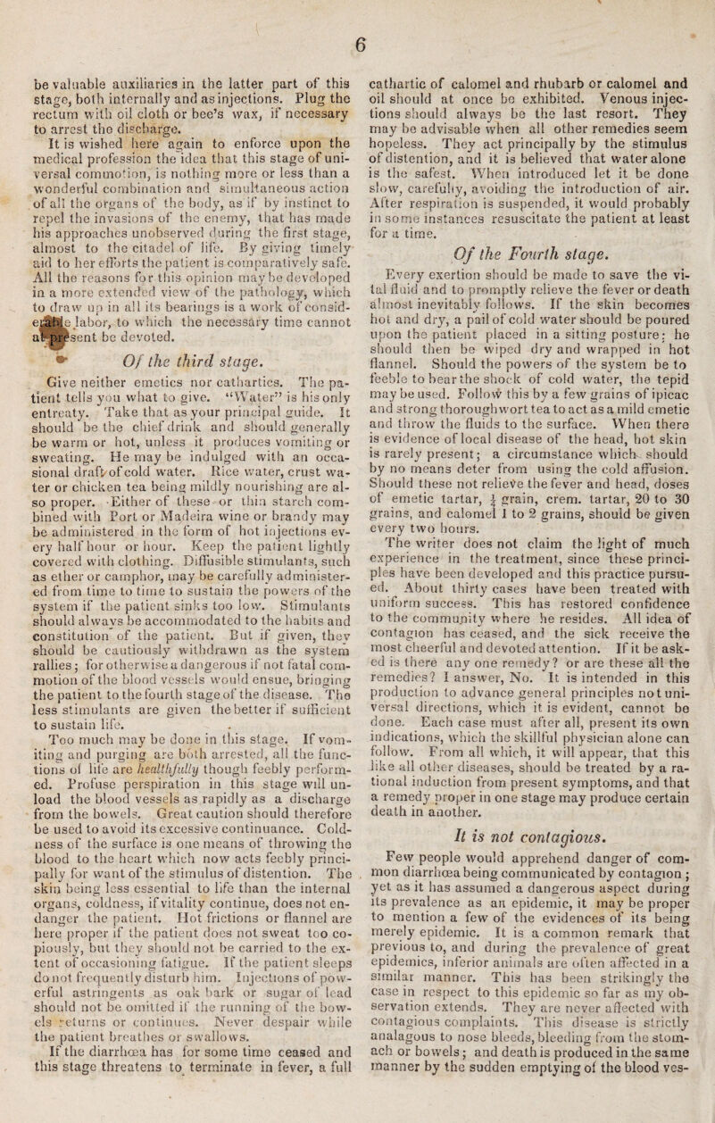 be valuable auxiliaries in the latter part of this stage, both internally and as injections. Plug the rectum with oil cloth or bee’s wax, if necessary to arrest the discharge. It is wished here again to enforce upon the medical profession the idea that this stage of uni¬ versal commotion, is nothing more or less than a wonderful combination and simultaneous action of all the organs of the body, as if by instinct to repel the invasions of the enemy, that has made his approaches unobserved during the first stage, almost to the citadel of life. By giving timely aid to her efforts the patient is comparatively safe. All the reasons for this opinion may be developed in a more extended view of the pathology, which to draw up in all its bearings is a work of consid¬ erable Jabor, to which the necessary time cannot af? present be devoted. •* Of the third stage. Give neither emetics nor cathartics. The pa¬ tient tells you what to give. “Water” is his only entreaty. Take that as your principal guide. It should be the chief drink and should generally be warm or hot, unless it produces vomiting or sweating. He may be indulged with an occa¬ sional drafkof cold water. Rice water, crust wa¬ ter or chicken tea being mildly nourishing are al¬ so proper. Either of these or thin starch com¬ bined with Port or Madeira wine or brandy may be administered in the form of hot injections ev¬ ery half hour or hour. Keep the patient lightly covered with clothing. Diffusible stimulants, such as ether or camphor, may be carefully administer¬ ed from time to time to sustain the powers of the system if the patient sinks too low. Stimulants should alvvavs be accommodated to the habits and constitution of the patient. But if given, they should be cautiously withdrawn as the system rallies ; for otherwise a dangerous if not fatal com¬ motion of the blood vessels would ensue, bringing the patient to the fourth stage of the disease. The less stimulants are given the better if sufficient to sustain life. Too much may be done in this stage. If vom¬ iting and purging are both arrested, all the func¬ tions of life are healthfully though feebly perform¬ ed. Profuse perspiration in this stage will un¬ load the blood vessels as rapidly as a discharge from the bowels. Great caution should therefore be used to avoid its excessive continuance. Cold¬ ness of the surface is one means of throwing the blood to the heart which now acts feebly princi¬ pally for want of the stimulus of distention. The skit) being less essential to life than the internal organs, coldness, if vitality continue, does not en¬ danger the patient. Hot frictions or flannel are here proper if the patient does not sweat too co¬ piously, but they should not be carried to the ex¬ tent of occasioning fatigue. If the patient sleeps do not frequently disturb him. Injections of pow¬ erful astringents as oak bark or sugar of lead should not be omitted if the running of the bow¬ els returns or continues. Never despair while the patient breathes or swallows. If the diarrhoea has for some time ceased and this stage threatens to terminate in fever, a full cathartic of calomel and rhubarb or calomel and oil should at once be exhibited. Venous injec¬ tions should always be the last resort. They may be advisable when all other remedies seem hopeless. They act principally by the stimulus of distention, and it is believed that water alone is the safest. When introduced let it be done slow, carefuhy, avoiding the introduction of air. After respiration is suspended, it would probably in some instances resuscitate the patient at least for a time. Of the Fourth stage. Every exertion should be made to save the vi¬ tal fluid and to promptly relieve the fever or death almost inevitably follows. If the skin becomes hot and dry, a pail of cold ’water should be poured upon the patient placed in a sitting posture: he should then be wiped dry and wrapped in hot flannel. Should the powers of the system be to feeble to hear the shock of cold water, the tepid may be used. Follow this by a few grains of ipicac and strong thoroughwort tea to act as a mild emetie and throw the fluids to the surface. When there is evidence oflocal disease of the head, hot skin is rarely present; a circumstance which should by no means deter from using the cold affusion. Should these not relieve the fever and head, doses of emetic tartar, | grain, crem. tartar, 20 to 30 grains, and calomel 1 to 2 grains, should be given every two hours. The writer does not claim the light of much experience in the treatment, since these princi¬ ples have been developed and this practice pursu¬ ed. About thirty cases have been treated with uniform success. This has restored confidence to the commu.nity where he resides. All idea of contagion has ceased, and the sick receive the most cheerful and devoted attention. If it be ask¬ ed is there any one remedy? or are these all the remedies? I answer, No. It is intended in this production to advance general principles not uni¬ versal directions, which it is evident, cannot be done. Each case must after all, present its own indications, which the skillful physician alone can follow. From all which, it will appear, that this like all other diseases, should be treated by a ra¬ tional induction from present symptoms, and that a remedy proper in one stage may produce certain death in another. It is not contagious. Few people would apprehend danger of com¬ mon diarrhoea being communicated by contagion ; yet as it has assumed a dangerous aspect during its prevalence as an epidemic, it may be proper to mention a few of the evidences of its being merely epidemic. It is a common remark that previous to, and during the prevalence of great epidemics, inferior animals are often affected in a similar manner. This has been strikingly the case in respect to this epidemic so far as my ob¬ servation extends. They are never affected with contagious complaints. This disease is strictly analagous to nose bleeds, bleeding from the stom¬ ach or bowels; and death is produced in the same manner by the sudden emptying of the blood ves-