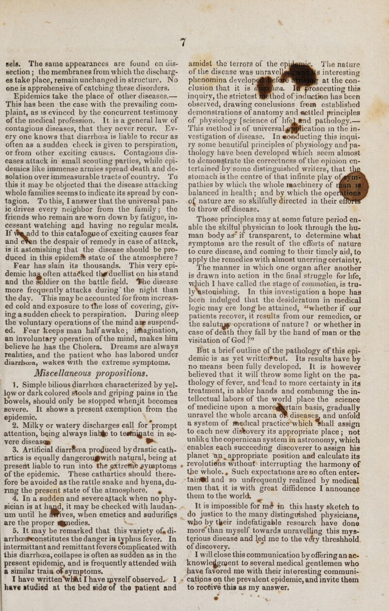 sels. The same appearances are found on dis¬ section ; the membranes from which the discharg¬ es take place, remain unchanged in structure. No one is apprehensive of catching these disorders. Epidemics take the place of other diseases.— This has been the case with the prevailing com¬ plaint, as is evinced by the concurrent testimony of the medical profession. It is a general law of contagious diseases, that they never recur. Ev¬ ery one knows that diarrhosa is liable to recur as often as a sudden check is given to perspiration, or from other exciting causes. Contagious dis¬ eases attack in small scouting parties, while epi¬ demics like immense armies spread death and de¬ solation over immeasurable tracts of country. To this it may be objected that the disease attacking whole families seems to indicate its spread by con¬ tagion. To this, I answer that the universal pan¬ ic drives every neighbor from the family; the friends who remain are worn down by fatigue, in¬ cessant watching and having no regular meals. If $^idd to this catalogue of exciting causes fear and even the despair of remedy in case of attack, is it astonishing that the disease should be pro¬ duced in this epidemi% state of the atmosphere? Fear has slain its thousands. This very epi¬ demic haj^often attacked th#duellist on his stand and the soldier on the battle field. 1®he disease more frequently attacks during'the night than the day. This may be accounted for from increas¬ ed cold and exposure to the loss of covering, giv¬ ing a sudden check to perspiration. During sleep the voluntary operations of the mind ane suspend¬ ed. Fear keeps man half awake; imagination, an involuntary operation of the mind, makes him believe he has the Cholera. Dreams are always realities, and the patient who has labored under diarrhoea, wakes with the extreme symptoms. Miscellaneous propositions. 1. Simple bilious diarrhoea characterized by yel¬ low or dark colored stools and griping pains in the bWels, should only be stopped when^it becomes severe. It shows a present exemption from the epidemic. 2. Milky or watery discharges call for prompt attention, being always liable to tesfnj^ate in se¬ vere disease® 3. Artificial diarrfloea produced by drastic cath¬ artics is equally dangerougnvith natural, being at present liable to run into the extreme symptoms * of the epidemic. These cathartics should there¬ fore be avoided as the rattle snake and hyena, du¬ ring the present state of the atmosphere. # 4. In a sudden and severe attack when no phy¬ sician is at hand, it may be checked with laudan¬ um until he flrives, when emetics and sudurifigs are the proper i%nedies. - . 5. It may be remarked that this variety ofi»di- arrhcBE^constitutes the danger in typhus fever. In intermittantand remittant fevers complicated with this diarrhoea, collapse is often as sudden as in the present epidemic, and is frequently attended with a similar train o£ symptoms. I have writtenVHkt I have rpyself observed. I - have studied at the bed side of the patient and amidst the terrors of the epi^^^ The nature of the disease was unravclka^^^ats interesting phenornina developgMfcefdRaBHJf at the con¬ clusion that it is (mSB/ixa. ll^srosecuting this inquiry, the strictest Wetbod of induction has been observed, drawing conclusions from established demonstrations of anatomy and settled principles of physiology [science of life! and pathology.— This method is of universal$|pfication rn the in¬ vestigation of disease. In *oflducting this inqui¬ ry some beautiful principles of physiology and pa¬ thology have been developed which seem almost to demonstrate the correctness of the opinion en¬ tertained by some distinguished writers, that the stomach is the centre of that infinite play ofjym- pathies by which the whole machinery of than is balanced in health ; and by which the operations o£ nature are so skilfully directed in their enofflr to throw off disease. Those principles may at some future period en¬ able the skilful physician to look through the hu¬ man body as* if transparent, to determine what symptoms are the result of the efforts of nature to cure disease, and coming to their timely aid, to apply the remedies with almost unerring certainty. The manner in which one organ after another is drawm into action in the final struggle for life, which I have called the stage of commotion, is tru- ly^stonishing. In this investigation a hope has been indulged that the desideratum in medical logic may ere long be attained, “whether if our patients recover, it results from our remedies, or the salutcy^ operations of nature? or whether in case of death they fall by the hand of man or the visitation of God ?” But a brief outline of the pathology of this epi¬ demic is as yet writtetf out. Its results have by no means been fully developed. It is however believed that it will throw some light on the pa¬ thology of fever, and lead to more certainty in its treatment, in abler hands and combining the in¬ tellectual labors of the world place the science of medicine upon a moreAertain basis, gradually unravel the whole arcana <rc. diseases, and unfold a system of medical practicewhich ifhall assign to each new discovery its appropriate place; not unlike thecopernican system in astronomy, which enables each succeeding discoverer to assign his planet an,appropriate position and calculate its revolutions without interrupting the harmony of the whole.* Such expectations are so often enter¬ tained and so unfrequently realized by medical men that it is with great diffidence I announce them to the world. ^ It is impossible for md in this hasty sketch to do justice to the many distinguished physicians, who by tfeeir indefatigable research have done more'than myself towards unravelling this mys¬ terious disease and [ed me to the ve'ry threshhold of discovery, I will close this communication by offering an ac¬ knowledgment to several medical gentlemen who have favored me with their interesting communi¬ cations on the prevalent epidemic, and invite them to receive this as my answer. \