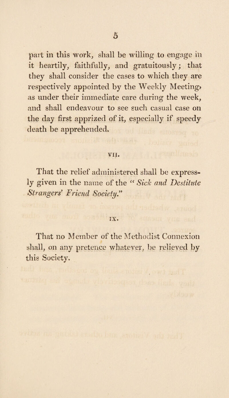 part in this work, shall be willing to engage in it heartily, faithfully, and gratuitously; that they shall consider the cases to which they are respectively appointed by the Weekly Meeting* as under their immediate care during the week, and shall endeavour to see such casual case on the day first apprized of it, especially if speedy death be apprehended. VII. That the relief administered shall be express¬ ly given in the name of the c< Sick and Destitute Strangers’ Friend Society.” ix. That no Member of the Methodist Connexion shall, on any pretence whatever, be relieved by this Society.