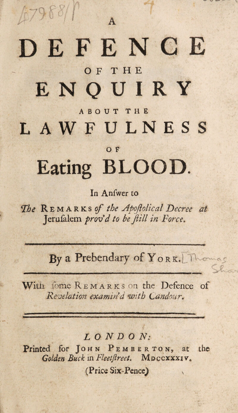 DEFENCE O F T H E ENQUIRY ABOUT THE LAWFULNESS O F Eating BLOOD. In Anfwer to The Remarks of the Apoflolical Decree at Jerufalem proved to be fill in Force. By a Prebendary of Yo r k. T vc£ With feme Remarks on the Defence of Revelation examin'd with Candour. LONDON: Printed for John Pemberton, at the Golden Buck in Fleetjlreet. Mdccxxxiv* (Price Six-Pence) s