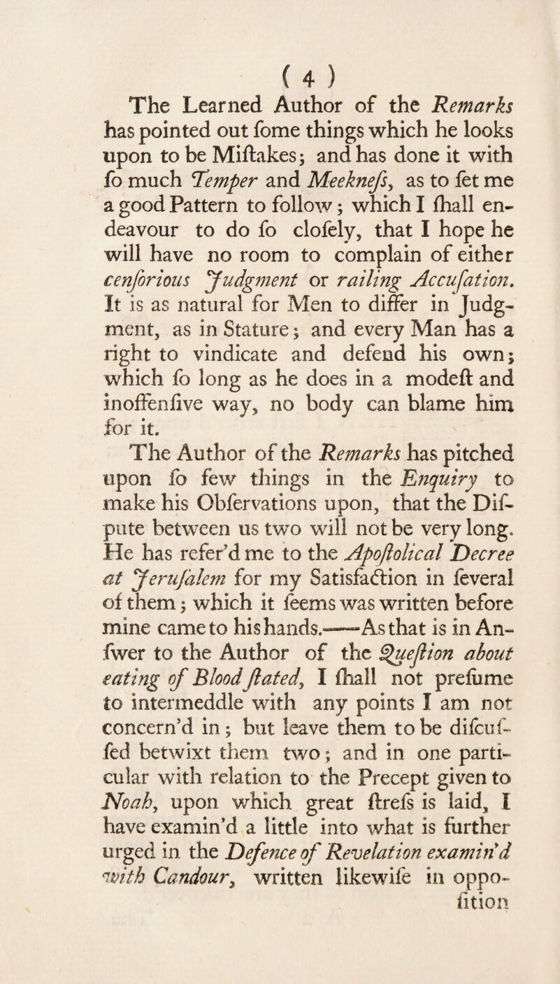 The Learned Author of the Remarks has pointed out fome things which he looks upon to be Miftakes; and has done it with fo much Temper and Meeknefs, as to fet me a good Pattern to follow; which I fhall en¬ deavour to do fo clofely, that I hope he will have no room to complain of either cenforious Judgment or railing Accusation. It is as natural for Men to differ in Judg¬ ment, as in Stature; and every Man has a right to vindicate and defend his own; which fo long as he does in a mode ft and inoffenfive way, no body can blame him for it. The Author of the Remarks has pitched upon fo few things in the Enquiry to make his Obfervations upon, that the Dif- pute between us two will not be very long. He has refer d me to the Apoftolical Decree at Jerufalem for my Satisfaction in feveral of them; which it feems was written before mine came to his hands.—As that is in An- fwer to the Author of the ^uejlion about eating of Blood Jlated\ I fhall not prefixme to intermeddle with any points I am not concern'd in; but leave them to be difcuf- fed betwixt them two; and in one parti¬ cular with relation to the Precept given to Noah, upon which great ftrefs is laid, X have examin'd a little into what is further urged in the Defence of Revelation examin'd (with Candour, written iikewife in oppo- fition
