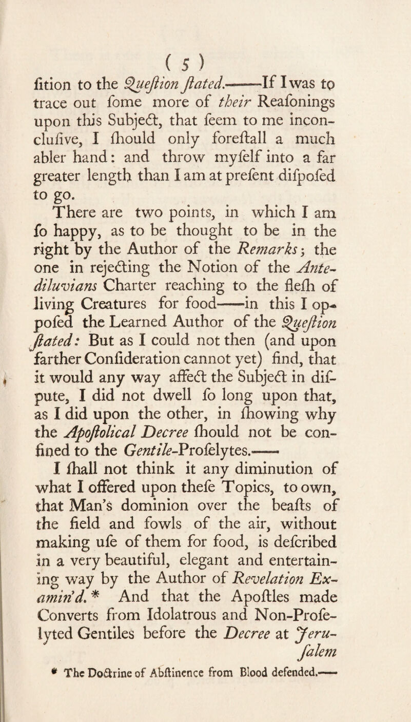 fition to the Queflion fluted.—If I was to trace out fome more of their Reafonings upon this Subjedl, that feem to me incon- clufive, I fhould only foreftall a much abler hand: and throw myfelf into a far greater length than I am at prefent difpofed to go. There are two points, in which I am fo happy, as to be thought to be in the right by the Author of the Remarks j the one in rejecting the Notion of the Ante¬ diluvians Charter reaching to the flefh of living Creatures for food—in this I op** pofed the Learned Author of the Queflion flated: But as I could not then (and upon farther Confederation cannot yet) find, that it would any way affedt the Subject in dif- pute, I did not dwell fo long upon that* as I did upon the other, in fhowing why the Apoftolical Decree fhould not be con¬ fined to the G^//^-Profelytes.— I lhall not think it any diminution of what I offered upon thefe Topics, to own* that Man’s dominion over the beafts of the field and fowls of the air, without making ufe of them for food, is defcribed in a very beautiful, elegant and entertain¬ ing way by the Author of Revelation Ex¬ amin'd. * And that the Apoftles made Converts from Idolatrous and Non-Profe- lyted Gentiles before the Decree at Jeru- falem * The Do&rine of Abflinence from Blood defended.-