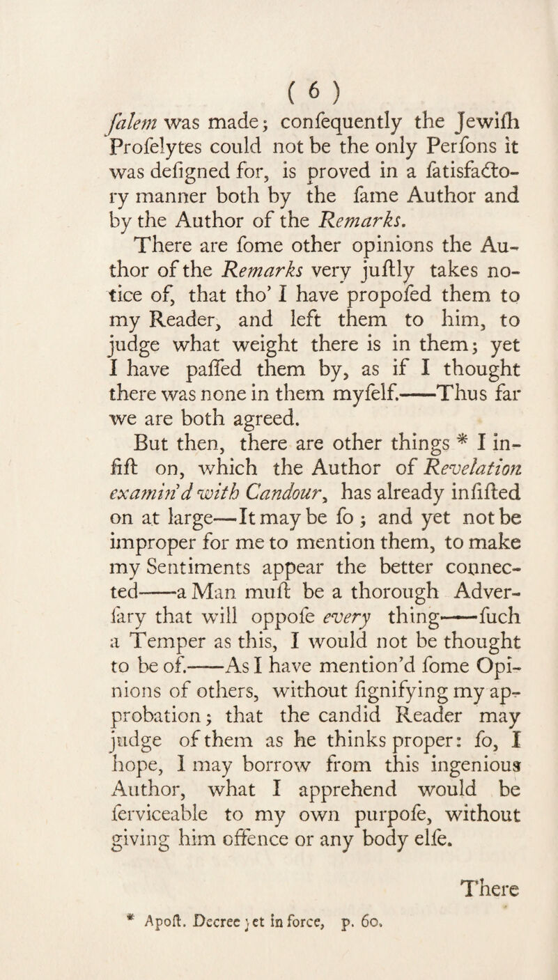 falem was made; confequently the jewifh Profelytes could not be the only Perfons it was defigned for, is proved in a fatisfadto- ry manner both by the fame Author and by the Author of the Remarks. There are fome other opinions the Au¬ thor of the Remarks very juftly takes no¬ tice of, that tho’ I have propofed them to my Reader, and left them to him, to judge what weight there is in them; yet I have paffed them by, as if I thought there was none in them myfelf.-Thus far we are both agreed. But then, there are other things * I in¬ fill: on, which the Author of Revelation exarnm d with Candour, has already infilled on at large—It may be fo ; and yet not be improper for me to mention them, to make my Sentiments appear the better connec¬ ted-—-a Man mu ft be a thorough Adver- iary that will oppofe every thing-fuch a Temper as this, I would not be thought to be of.—As I have mention’d fome Opi¬ nions of others, without fignifying my ap¬ probation ; that the candid Reader may judge of them as he thinks proper: fo, I hope, 1 may borrow from this ingenious Author, what I apprehend would be ferviceable to my own purpofe, without giving him offence or any body elfe. * Apoft. Decree jet In force, p. 6o» There