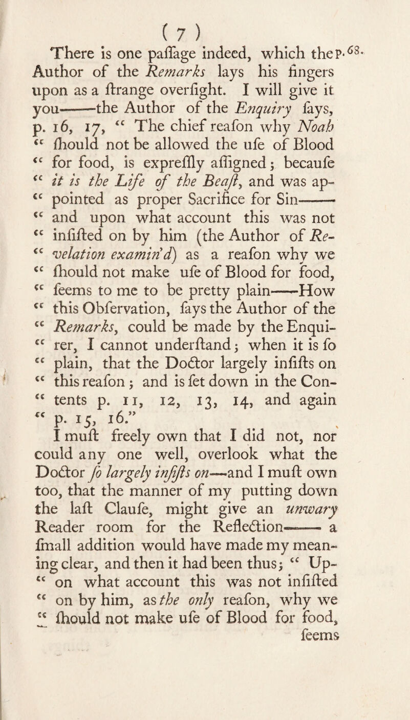 There is one palfage indeed, which theP* Author of the Remarks lays his fingers upon as a llrange overfight. I will give it you——the Author of the Enquiry lays, p. 16, 17, The chief reafon why Noah cc Ihould not be allowed the ufe of Blood <c for food, is expreflly afiigned; becaufe <c it is the Life of the Be aft, and was ap- cc pointed as proper Sacrifice for Sin—— €C and upon what account this was not €C infilled on by him (the Author of Re- €C relation examin'd) as a reafon why we €C fhould not make ufe of Blood for food, ce feems to me to be pretty plain—-How €C this Obfervation, fays the Author of the ce Remarks, could be made by theEnqui- £C rer, I cannot underftand ; when it is fo C€ plain, that the Dodtor largely infills on cc this reafon ; and is fet down in the Con- £C tents p. 11, 12, 13, 14, and again “ P- 15> I,6-” I mull freely own that I did not, nor could any one well, overlook what the Dodtor fo largely infjls on~and I mull own too, that the manner of my putting down the laft Claufe, might give an unwary Reader room for the Refledlion«—- a fmall addition would have made my mean¬ ing clear, and then it had been thus; Up- cc on what account this was not infilled cc on by him, as the only reafon, why we Ihould not make ufe of Blood for food, feems