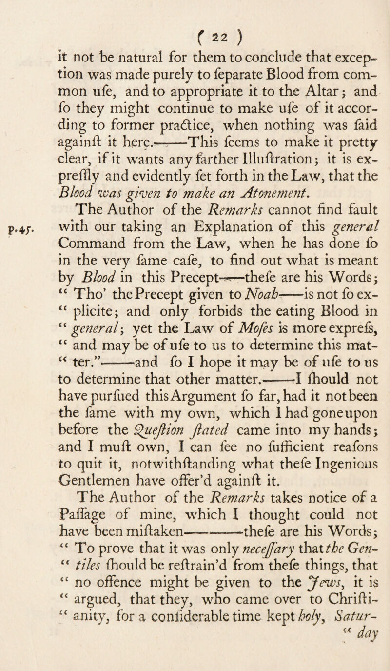 P‘4T- it not be natural for them to conclude that excep¬ tion was made purely to feparate Blood from com¬ mon ufe, and to appropriate it to the Altar; and fo they might continue to make ufe of it accor¬ ding to former practice, when nothing was laid againft it here.——This feems to make it pretty clear, if it wants any farther Illuftration; it is ex- preffly and evidently fet forth in the Law, that the Blood was given to make an Atonement. The Author of the Remarks cannot find fault with our taking an Explanation of this general Command from the Law, when he has done fo in the very fame cafe, to find out what is meant by Blood in this Precept--—thefe are his Words; “ Tho’ the Precept given to Noah—— isnotfoex- <c plicite; and only forbids the eating Blood in “ general > yet the Law of Mofes is moreexprefi, “ and may be of ufe to us to determine this mat- “ ter.” —and fo I hope it may be of ufe to us to determine that other matter.--I fhould not havepurfued this Argument fo far, had it not been the fame with my own, which I had gone upon before the ^uejlion Jiated came into my hands; and I mufl own, I can fee no fufficient reafons to quit it, notwithftanding what thefe Ingenious Gentlemen have offer’d againft it. The Author of the Remarks takes notice of a Paffage of mine, which I thought could not have been miftaken—--thefe are his Words; “ To prove that it was only necejjdry that the Gen- “ tiles fhould be reftrain’d from thefe things, that tc no offence might be given to the Jews, it is <£ argued, that they, who came over to Chrifti- “ anitv, fora conliderable time kept holy, Satur-