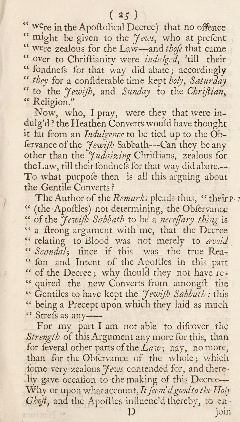 ( *5 ) <c were jn Apoftolical Decree) that no offence <c might be given to the Jews, who at prefent were zealous for the Law—and thofe that came C€ over to Chriftianity were indulged, 'till their C£ fondnefs for that way did abate; accordingly C£ they for a confiderable time kept holy, Saturday <c to the JewiJh, and Sunday to the Chrijtian, <c Religion.” Now, who, I pray, were they that were in¬ dulg’d ? the Heathen Converts would have thought it far from an Indulgence to be tied up to the Ob- fer vance of the JewiJh Sabbath—Can they be any other than the Judaizing Chriftians, zealous for the Law, till their fondnefs for that way did abate.— To what purpofe then is all this arguing about the Gentile Converts ? The Author of the Remarks pleads thus, their P-1 cc (the Apoftles) not determining, the Obfervance cc of the JewiJh Sabbath to be a neceffary thing is cc a ftrong argument with me, that the Decree <c relating to Blood was not merely to avoid cc Scandal; fince if this v/as the true Rea- c< fon and Intent of the Apoftles in this part “ of the Decree; why fhould they not have re- “ quired the new Converts from amongft the cc Gentiles to have kept the JewiJh Sabbath: this cc being a Precept upon which they laid as much “ Strefs as any-— For my part I am not able to difcover the Strength of this Argument any more for this, than for feveral other parts of the Law, nay, no more, than for the Obfervance of the whole 3 which fome very zealous Jews contended for, and there¬ by gave occafion to the making of this Decree-— Why or upon what account, ItJecmd good to the Holy Ghojl, and the Apoftles influenc’d thereby, to en- , r , P join