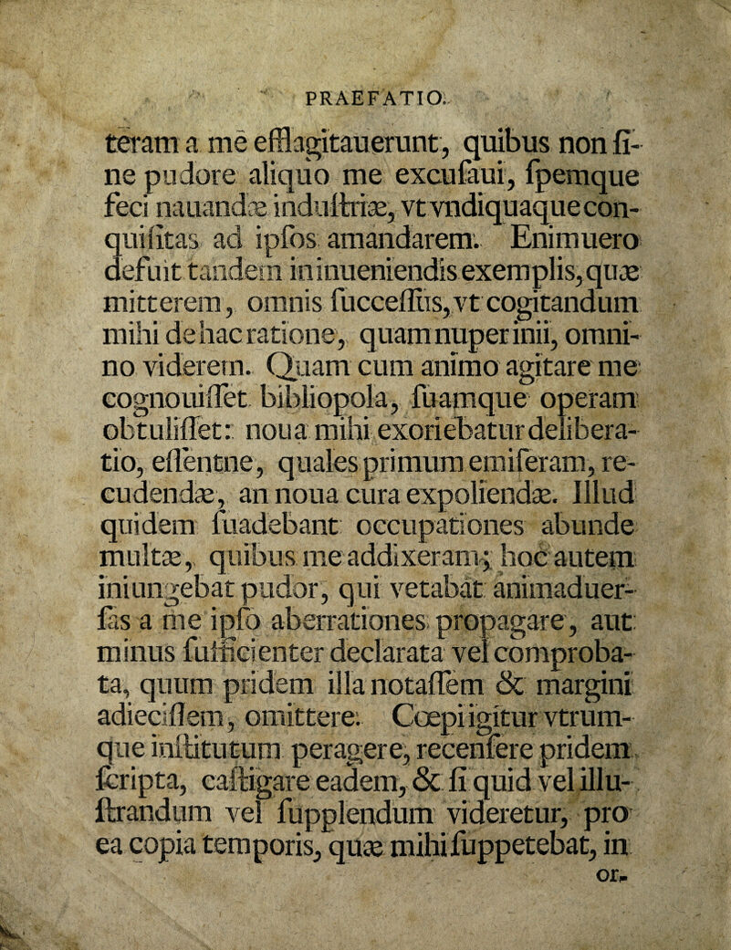 teram a me efflagitaverunt, quibus non fi¬ ne pudore aliquo me excufaui, fpemque feci nauandce indultriae, vtvndiquaquecon- qui litas ad ipfos amandarem. Enimuero defuit tandem ininueniendis exemplis,quae mitterem, omnis fucceflns,vt cogitandum mihi de hac ratione, quam nuper inii, omni¬ no viderem. Quam cum animo agitare me; cognouiflet bibliopola, fuamque operam obt ulifiet: nou a mihi exoriebatur delibera¬ tio, eflentne, quales primum epiileram, re- eudendae, an noua cura expoliendae. Illud quidem liiadebant: occupationes abunde multae r quibus me addixeram; hoc autem iniungebat pudor, qui vetabat anioiaduer- fas a me ipfo aberrationes propagare, aut: minus fuificienter declarata vel comproba¬ ta, quum pridem illa notaflem & margini adiecifiem, omittere: Coepi igitur vtrum- que inilitutum peragere, recenfere pridem fcripta, caftigare eadem, & fi quid vel illu- ftrandum vel fupplendum videretur, pro ea copia temporis, quae mihifuppetebat, in