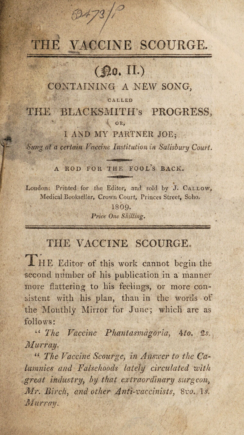 THE VACCINE SCOURGE. YY '/TA-y ; ' .  • ' 1 , __ (j&Ov II.) CONTAINING A NEW SONG, CALLED THE BLACKSMITH’S PROGRESS, OR, I AND MY PARTNER JOE; Sung at a certain Vaccine Institution in Salisbury Court. A ROD FOR THE FOOL’S BACK. London: Printed for the Editor, and sold by J. Callow, Medical Bookseller, Crown Court, Princes Street, Soho, 1809. Price One Shilling. THE VACCINE SCOURGE. The Editor of this work cannot begin the O *> second mtmber of his publication in a manner more flattering to his feelings, or more con- aistent with his plan, than in the words of the Monthly Mirror for June; which are as follows: The Vaccine Phantasmagoria, 4to. %si Murray. “ The Vaccine Scourge, in Answer to the Ca¬ lumnies and Falsehoods lately circulated with great industry, by that extraordinary surgeon, Mr. Birch, and other 4nti-vaecinist85 8m M Murray.