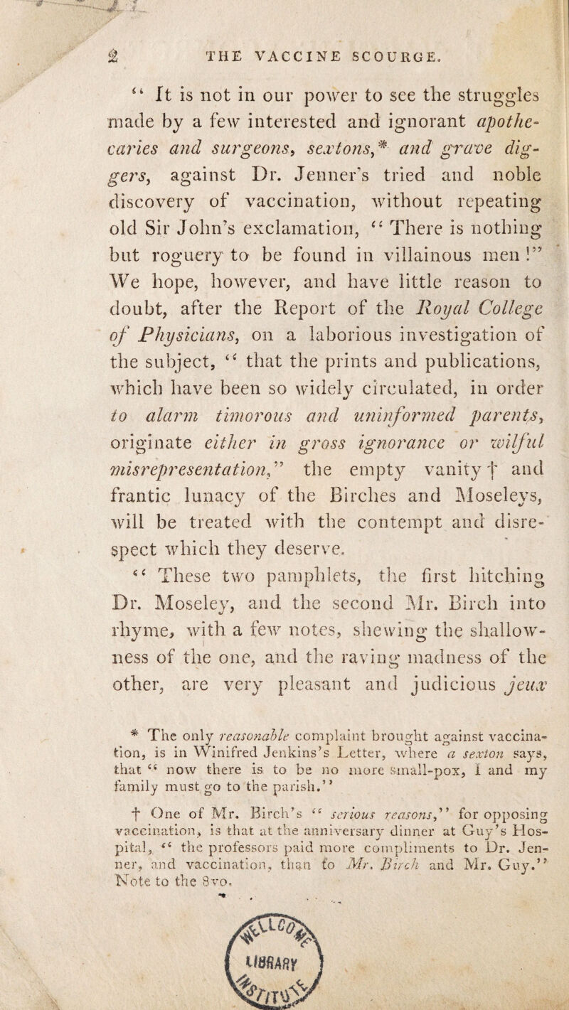 It is not in our power to see the struggles made by a few interested and ignorant apothe¬ caries and surgeons, sextonsf and grave dig¬ gers, against Dr. Jenner’s tried and noble discovery of vaccination, without repeating old Sir John's exclamation, “ There is nothing but roguery to be found in villainous men !” We hope, however, and have little reason to doubt, after the Report of the Royal College of Physicians, on a laborious investigation of the subject, c< that the prints and publications, which have been so widely circulated, in order to alarm timorous and uninformed parents, originate either in gross ignorance or wilful misrepresentation, ” the empty vanity f and frantic lunacy of the Birches and Moseleys, will be treated with the contempt and disre¬ spect which they deserve. *4 These two pamphlets, the first hitching Dr. Moseley, and the second Mr. Birch into rhyme, with a few notes, shewing the shallow¬ ness of the one, and the raving madness of the other, are very pleasant and judicious jeux * The only reasonable complaint brought against vaccina¬ tion, is in Winifred Jenkins’s Letter, where a sexton says, that 44 now there is to be no more small-pox, I and my family must go to the parish.” *j* One of Mr. Birch’s 44 serious reasonsfor opposing vaccination, is that at the anniversary dinner at Guy’s Hos¬ pital, (i the professors paid more compliments to Hr. Jen- ner, and vaccination, than to Mr. Birch and Mr. Guy.” Note to the 8vo.