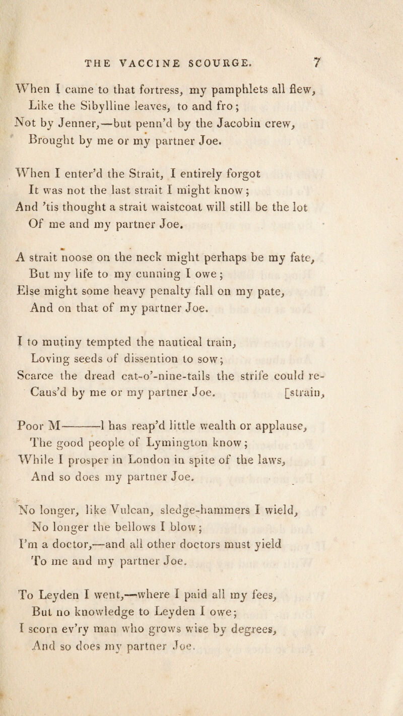 When I came to that fortress, my pamphlets all flew, Like the Sibylline leaves, to and fro; Not by Jenner,—but penn’d by the Jacobin crew, Brought by me or my partner Joe. When I enter’d the Strait, I entirely forgot It was not the last strait I might know; And ’tis thought a strait waistcoat will still be the lot Of me and my partner Joe. A strait noose on the neck might perhaps be my fate, But my life to my cunning I owe; Else might some heavy penalty fall on my pate. And on that of my partner Joe. I to mutiny tempted the nautical train, Loving seeds of dissention to sow; Scarce the dread cat-o’-nine-tails the strife could re- Caus’d by me or my partner Joe. [strain. Poor M--—1 has reap’d little wealth or applause, * The good people of Lymington know; While I prosper in London in spite of the laws. And so does my partner Joe. No longer, like Vulcan, sledge-hammers I wield. No longer the bellows I blow; I’m a doctor,—and all other doctors must yield To me and my partner Joe. To Leyden I went,—where I paid all my fees. But no knowledge to Leyden 1 owe; I scorn ev’ry man who grows wise by degrees.