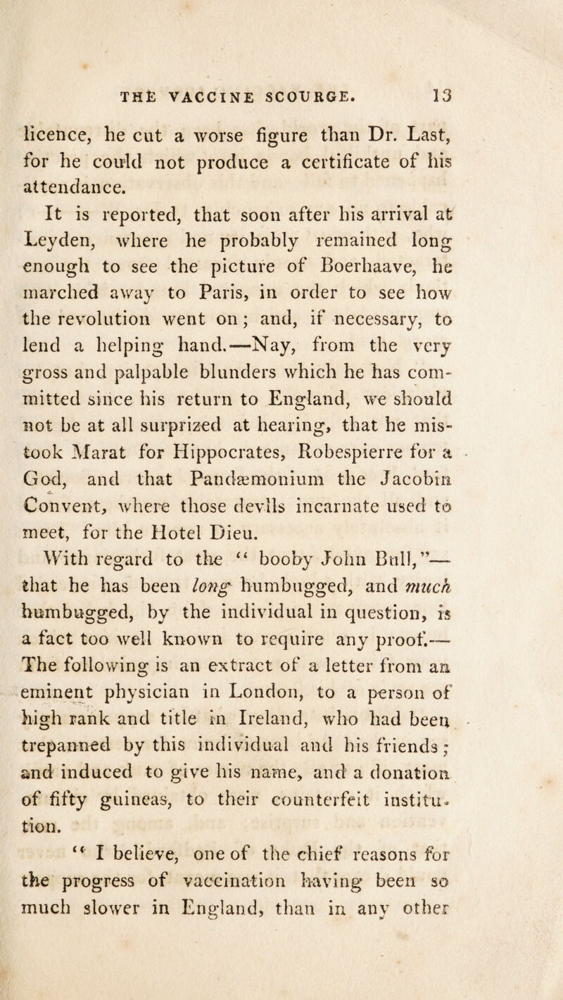 licence, he cut a worse figure than Dr. Last, for he could not produce a certificate of his attendance. It is reported, that soon after his arrival at Leyden, where he probably remained long enough to see the picture of Boerhaave, he inarched away to Paris, in order to see how the revolution went on; and, if necessary, to lend a helping hand.'—Nay, from the very gross and palpable blunders which he has com¬ mitted since his return to England, we should not be at all surprized at hearing, that he mis¬ took Marat for Hippocrates, Robespierre for a God, and that Pandsemonium the Jacobin Convent, where those devils incarnate used to meet, for the Hotel Dieu. With regard to the “ booby John Bull,”— that he has been long humbugged, and much humbugged, by the individual in question, is a fact too well known to require any proof.— The following is an extract of a letter from an eminent physician in London, to a person of high rank and title in Ireland, who had been trepanned by this individual and his friends; and induced to give his name, and a donation of fifty guineas, to their counterfeit institu¬ tion. I believe, one of the chief reasons for the progress of vaccination having been so much slower in England, than in any other