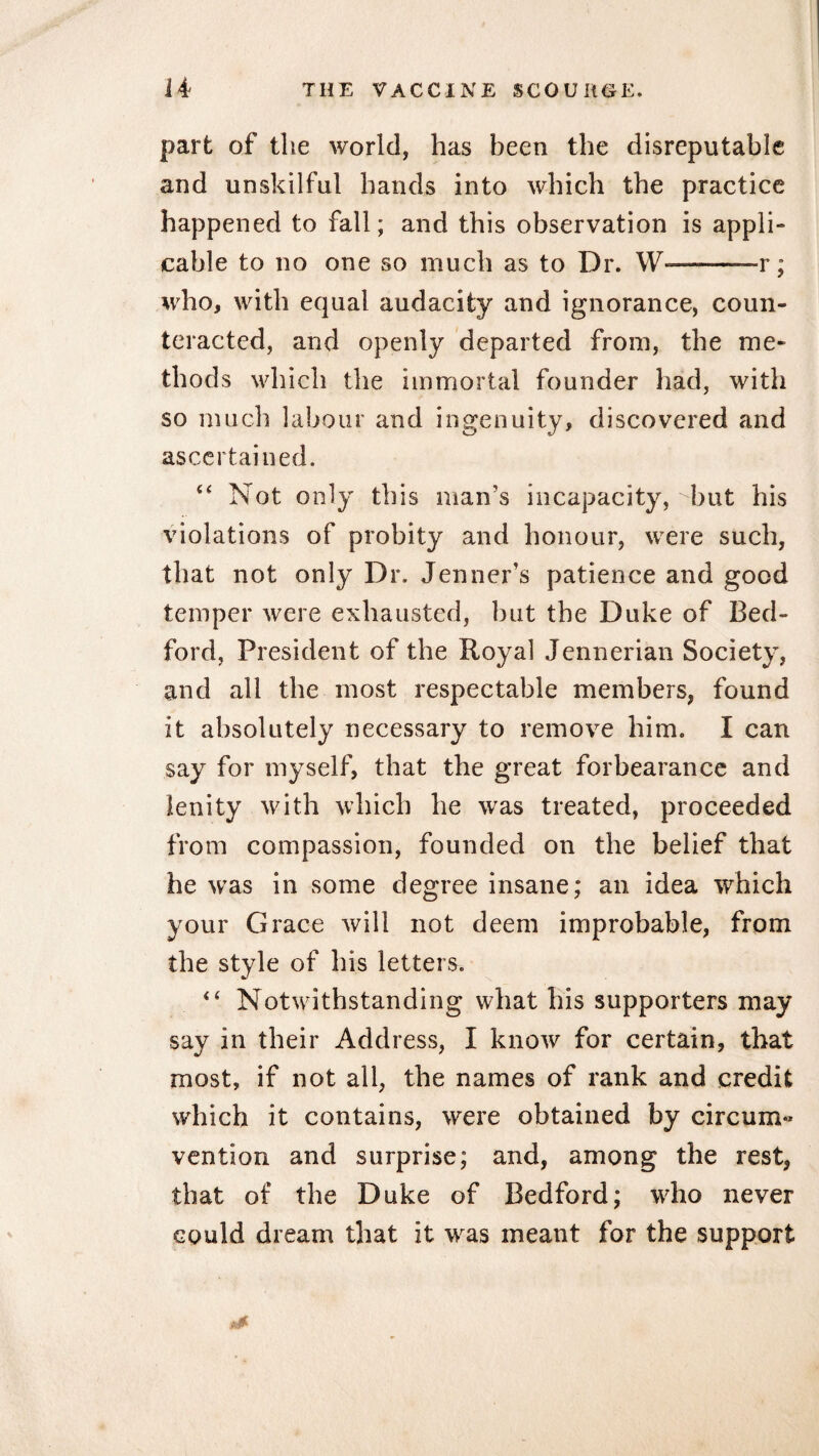 part of the world, has been the disreputable and unskilful hands into which the practice happened to fall; and this observation is appli¬ cable to no one so much as to Dr. W———r; who, with equal audacity and ignorance, coun¬ teracted, and openly departed from, the me¬ thods which the immortal founder had, with so much labour and ingenuity, discovered and ascertained. “ Not only this man's incapacity, but his violations of probity and honour, were such, that not only Dr. Jenner’s patience and good temper were exhausted, but the Duke of Bed¬ ford, President of the Royal Jennerian Society, and all the most respectable members, found it absolutely necessary to remove him. I can say for myself, that the great forbearance and lenity with which he was treated, proceeded from compassion, founded on the belief that he was in some degree insane; an idea which your Grace will not deem improbable, from the style of his letters. 4 4 Notwithstanding what his supporters may say in their Address, I know for certain, that most, if not all, the names of rank and credit which it contains, were obtained by circum« vention and surprise; and, among the rest, that of the Duke of Bedford; who never could dream that it was meant for the support