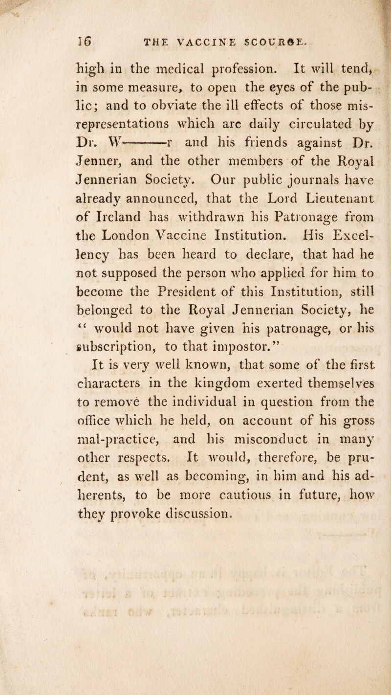 high in the medical profession. It will tend, in some measure, to open the eyes of the pub¬ lic; and to obviate the ill effects of those mis¬ representations which are daily circulated by Dr. \\r—--r and his friends against Dr. Jenner, and the other members of the Royal Jennerian Society. Our public journals have already announced, that the Lord Lieutenant of Ireland has withdrawn his Patronage from the London Vaccine Institution. His Excel¬ lency has been heard to declare, that had he not supposed the person who applied for him to become the President of this Institution, still belonged to the Royal Jennerian Society, he *£ would not have given his patronage, or his subscription, to that impostor.” It is very well known, that some of the first characters in the kingdom exerted themselves to remove the individual in question from the office which he held, on account of his gross mal-practice, and his misconduct in many other respects. It would, therefore, be pru¬ dent, as well as becoming, in him and his ad¬ herents, to be more cautious in future, how they provoke discussion.