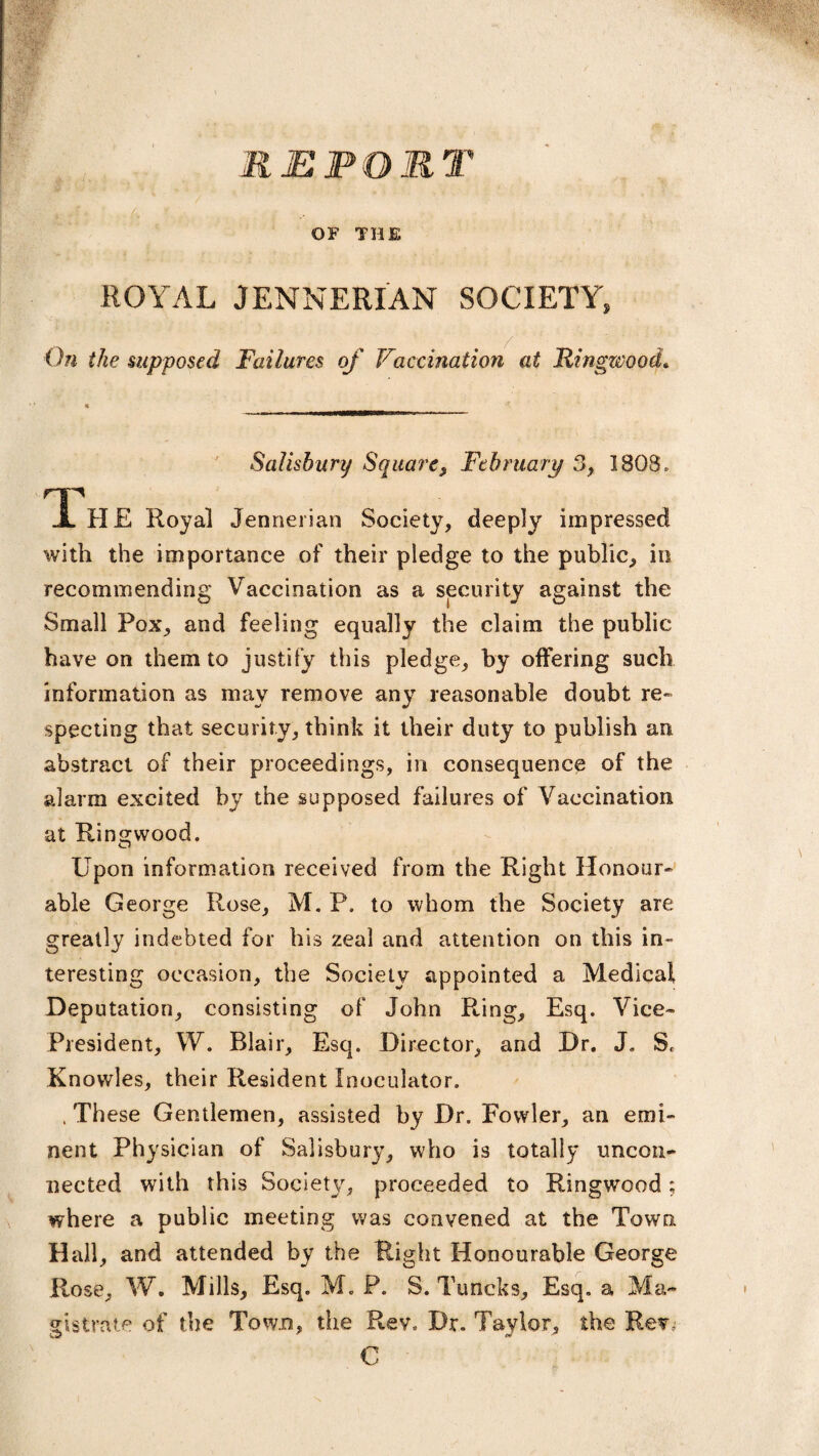 REPOMl OF THE ROYAL JENNERIAN SOCIETY, On the supposed Failures of Vaccination at Ringwood. « _ Salisbury Square, February 3, I BOS, TL HE Royal Jennerian Society, deeply impressed with the importance of their pledge to the public, in recommending Vaccination as a security against the Small Pox, and feeling equally the claim the public have on them to justify this pledge, by offering such information as may remove any reasonable doubt re¬ specting that security, think it their duty to publish an abstract of their proceedings, in consequence of the alarm excited by the supposed failures of Vaccination at Ringwood. Upon information received from the Right Honour¬ able George Rose, M. P. to whom the Society are greatly indebted for his zeal and attention on this in¬ teresting occasion, the Society appointed a Medical Deputation, consisting of John R-ing, Esq. Vice- President, W. Blair, Esq. Director, and Dr. J. S. Knowles, their Resident Inoculator. , These Gentlemen, assisted by Dr. Fowler, an emi¬ nent Physician of Salisbury, who is totally uncon¬ nected with this Society, proceeded to Ringwood; where a public meeting was convened at the Town Hall, and attended by the Right Honourable George Rose, W. Mills, Esq. M. P. S. Turtcks, Esq, a Ma¬ gistrate of the Town, the Rev. Dr. Taylor, the Rev. C