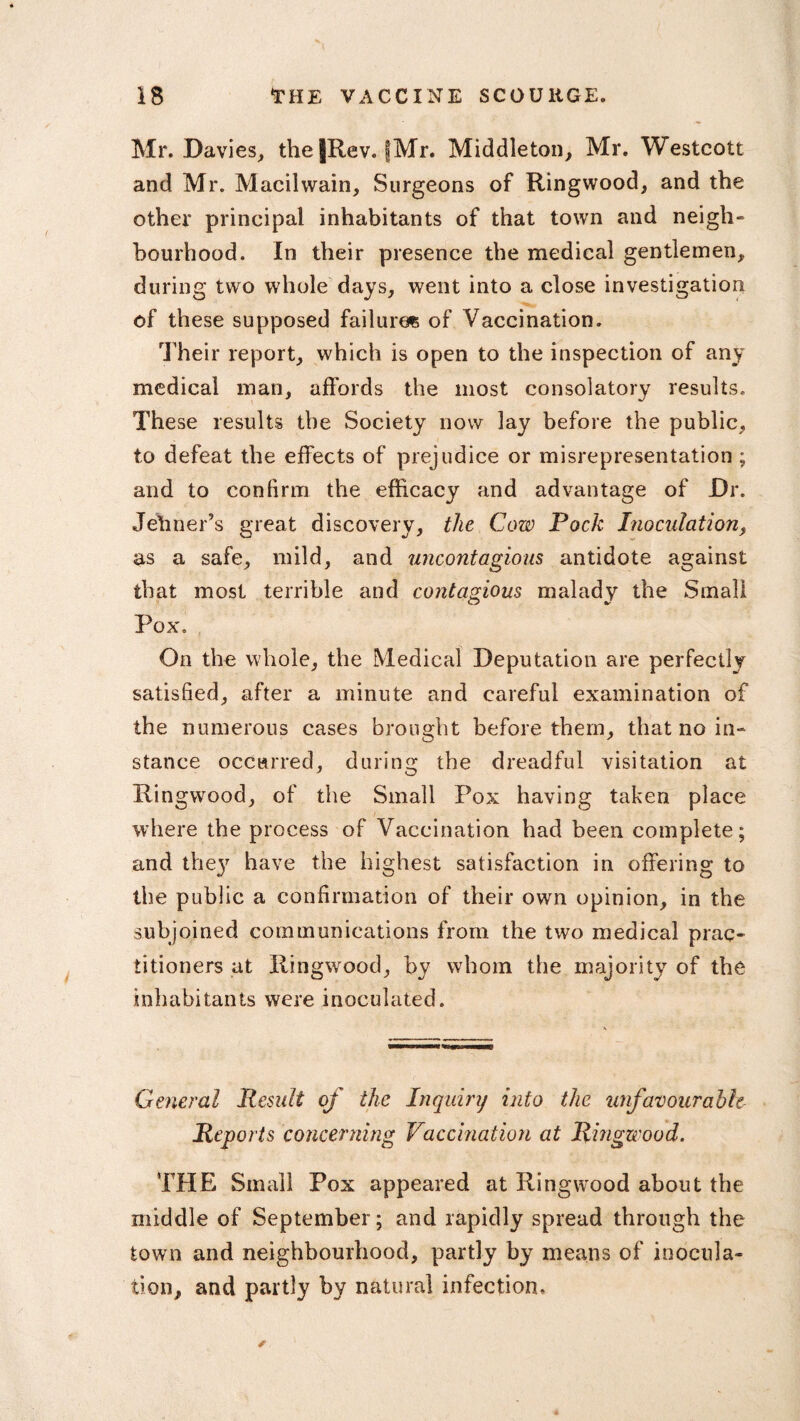 Mr. Davies, theJRev. (Mr. Middleton, Mr. Westcott and Mr. Macihvain, Surgeons of Ringwood, and the other principal inhabitants of that town and neigh¬ bourhood. In their presence the medical gentlemen, during two whole days, went into a close investigation of these supposed failures of Vaccination. Their report, which is open to the inspection of any medical man, affords the most consolatory results. These results the Society now lay before the public, to defeat the effects of prejudice or misrepresentation ; and to confirm the efficacy and advantage of Dr. Jehner’s great discovery, the Cow Pock Inoculation, as a safe, mild, and uncontagious antidote against that most terrible and contagious malady the Small Pox. On the whole, the Medical Deputation are perfectly satisfied, after a minute and careful examination of the numerous cases brought before them, that no in¬ stance occurred, during the dreadful visitation at Ringwood, of the Small Pox having taken place where the process of Vaccination had been complete; and the}7 have the highest satisfaction in offering to the public a confirmation of their own opinion, in the subjoined communications from the two medical prac¬ titioners at Ringwood, by whom the majority of the inhabitants were inoculated. General Result of the Inquiry into the unfavourable Reports concerning Vaccination at Ringwood. THE Small Pox appeared at Ringwood about the middle of September; and rapidly spread through the town and neighbourhood, partly by means of inocula¬ tion, and partly by natural infection.