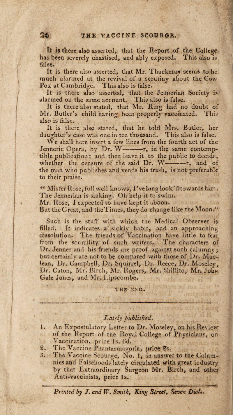 It is there also asserted, that the Report of the College hai, been severely chastised, and ably exposed. This also is false. It is there also asserted, that Mr. Thackeray seems to be much alarmed at the revival of a scrutiny about the Cow Pox at Cambridge. This also is false. It is there also asserted, that the Jennerian Society is alarmed on the same account. This also is false. It is there also stated, that Mr. Ring had no doubt of Mr. Butler’s child having been properly vaccinated. This also is false. It is there also stated, that he told Mrs. Butler, her daughter’s case was one in ten thousand. This also is false. We shall here insert a few lines from the fourth act of the Jenneric Opera, by Dr. W-r, in the same contemp¬ tible publication ; and then leave it to the public to decide, whether the censure of the said Dr. W-r, and of the man who publishes and vends his trash, is not preferable to their praise. 6t Mister Rose,full well knows, I’velong look’d towards him. The Jennerian is sinking. Oh help it to swim. Mr. Rose, I expected to have kept it aboon. But the Great, and the Times, they do change like theMoonA Such is the stuff with which the Medical Observer is filled. It indicates a sickly habit, and an approaching dissolution. The friends of Vaccination have little to fear from the scurrility of such writers. The characters of Dr. Jenner and his friends are proof against such calumny ; but certainly are not to be compared with those of Dr. Mac- lean, Dr. Campbell, Dr. Squirrel, Dr. Reece, Dr. Moseley* Dr. Caton, Mr. Birch, Mr. Rogers, Mr. Shillito, Mr. John Gale Jones, and Mr. Lipscombe. THE END. Lately published. 1. An Expostulatory Letter to Dr. Moseley, on his Review of the Report of the Royal College of Physicians, on Vaccination, price Is. fid. 2. The Vaccine Phantasmagoria, price 2s. 3. The Vaccine Scourge, No. 1, in answer to the Calum¬ nies and Falsehoods lately circulated with great industry by that Extraordinary Surgeon Mr. Birch, and other Anti-vaccinists, price Is. Printed by J. and IV, Smith, King Street, Seven Dials,