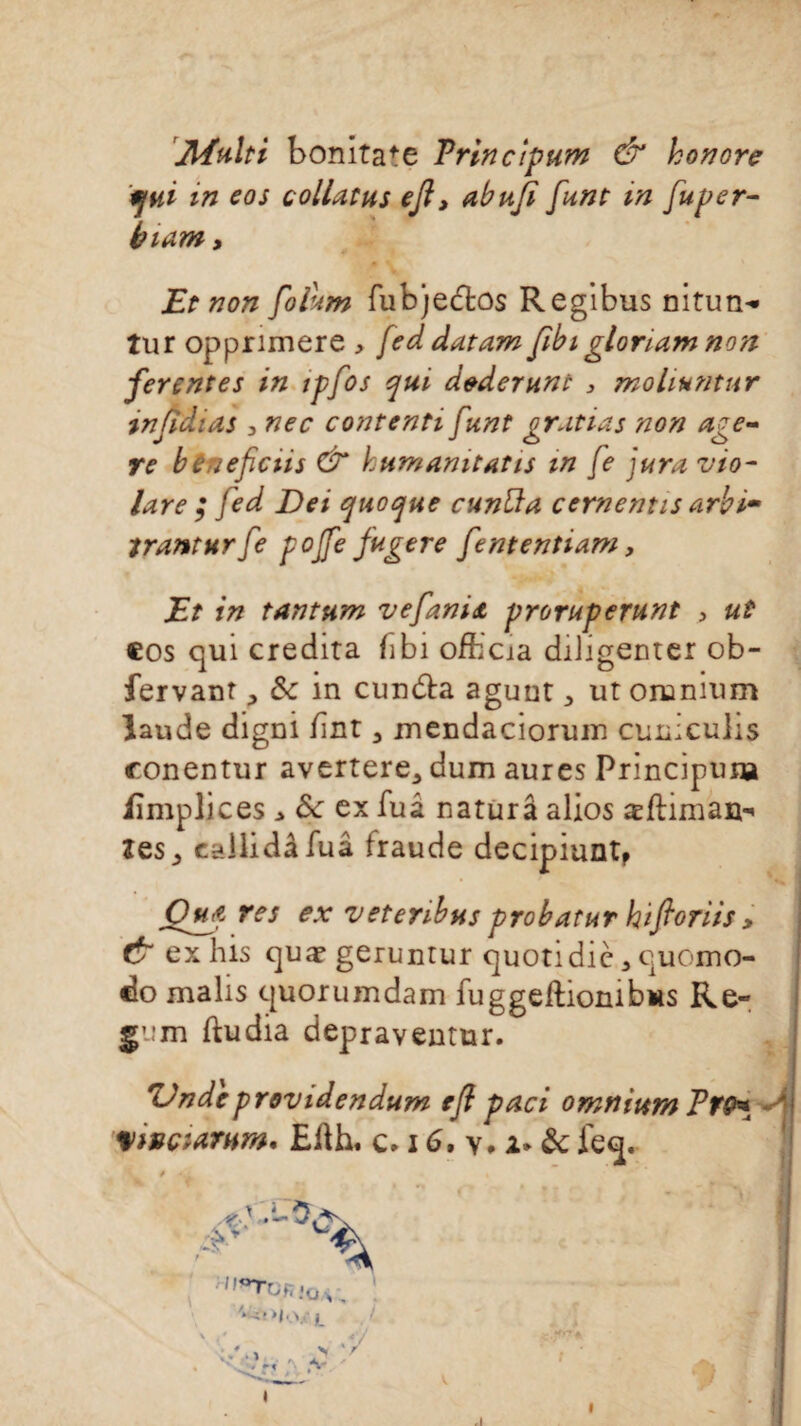 Jlïulti bonitafe Trlnctpum & honore qui m eos collatus ejl, abufi funt in fuper- biam > Et non folum fubje&os Regibus nituri'* tur opprimere , feddatam fibigloriam non fer ente s in tpfos qui d&derunt , moliuntur snfidias > nec contenti funt gratias non âge- re btneficiis GT humanitatis in fe jura vio- lare ; jed Dei quoque cunüa cementis arbi- tranturfe pojfefugere fententiam, Et in tantum vefani<t proruperunt > ut cos qui crédita fîbi officia diligenter ob- fervant& in cundta aguntut omnium laude digni but 3 mendaciorum cuniculis conentur avertere^ dum aures Principum iîmplices * 8c ex fuâ naturâ alios æftiman-* îes^ cailidâfuâ fraude decipiuntp Oufi Tes ex vetenbus probatur htfioriis > & exhis quæ gerunrur quotidic 3 quomo- do malis quorumdam fuggeftionibus Re- ftudia depraventur. TJndeprovidendum efl paci omnium FfO* Vtvç:arhm, £fth. c. 16, v. i* ôc feq. K f '• ;_-i • - r - * îi :: • * . 1