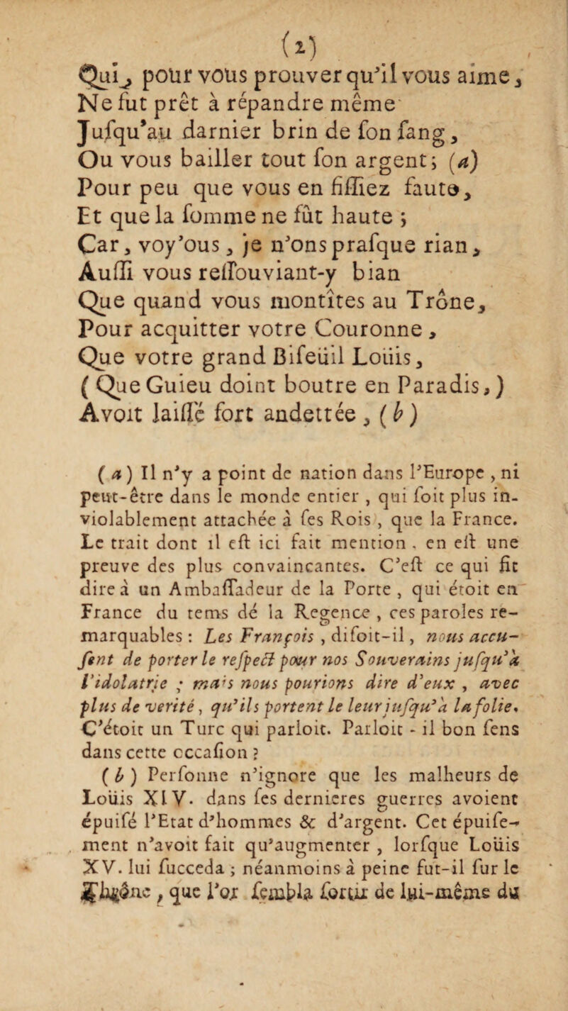 Qui^, polir vous prouver qu'il vous aime. Ne fut prêt à répandre même Jufqu’au damier brin de fon fang. Ou vous bailler tout fon argent; (a) Pour peu que vous en fifliez faut®. Et que la fomme ne fût haute ; Car, voy’ous * je n'ons prafque rian * Audi vous reflouviant-y bian Que quand vous montîtes au Trône, Pour acquitter votre Couronne , Que votre grand Bifeüil Louis, (Que Guieu doint boutre en Paradis,) A voit laide fort andettée , ( b ) (4)Il n’y a point de nation dans PEurope , ni peut-être dans le monde entier , qui foit plus in- violablement attachée à Tes Rois, que la France. Le trait dont il cft ici fait mention , en eil une preuve des plus convaincantes. C’eft ce qui fie dire à un AmbnfTadeur de la Porte , qui étoit en France du tems dé la Regence , ces paroles re¬ marquables : Les François , difoit-il, nous accu- fent de porterie refpecl pour nos Souverains jufqu’h l'idolâtrie ; ma;s nous pourions dire d'eux , avec plus de vérité, qu'ils portent le leur jufqu'k la folie, C'étoic un Turc qui parloir. Pailoit - il bon fens dans cette cccafion ? ( b ) Perfonne n’ignore que les malheurs de Louis XIV- dans fes dernieres guerres avoient épuifé l’Etat d'hommes & d’argent. Cet épuife- ment n’avoit fait qu’augmenter , lorfque Louis XV. lui fucceda ; néanmoins à peine fut-il fur le , que i’oj Jfeflifcla forui de iui-même da