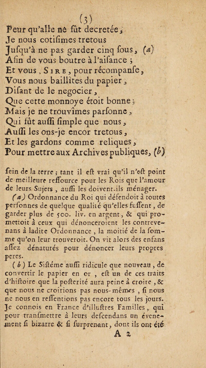 Peur qu’alîe nô fût décrétée; Je nous cotifimes tretous Jufqu’à ne pas garder cinq fous* (a) Afin de vous boutre àPaifance Et vous, SirBj pour récompanfe, Vous nous bailiites du papier , Difant de le négocier * Que cette monnoye étoit bonnes Mais je ne trouvîmes parfonne. Qui fût auffi fîmple que nous, Aulïï les ons-je encor tretous a Et les gardons comme reliques * Pour mettre aux Archives publiques, (b) , . r fein de la terre ; tant il eft vrai qu'il n'e-ft point de meilleure refTource pour les Rois que l'amour de leurs Sujets , aiilîi les doivent-ils ménager. (a) Ordonnance du Roi qui défendoit à toutes perfonnes de quelque qualité qu'elles fuiTent, de garder plus de 500. liv. en argent, & qui pro- mettoit à ceux qui dénonceroient les contreve- nans à ladite Ordonnance , la moitié de la fora¬ ine qu'on leur trouveroit. On vit alors des enfans aidez dénaturés pour dénoncer leurs propres peres. ( b ) Le Sifléme aufii ridicule que nouveau , dé convertir le papier en or , eft un de ces traits d'Kiftoire que la pofterité aura peine a croire , & que nous ne croirions pas nous-mêiw's , fi nous ne nous en rétentions pas encore tous les jours. Je connois en France dailluftrcs Familles, qui pour tranfmettre à leurs defeendans un evene- ment û bizarre & fî furpren-ant, dont ils ont été Â %