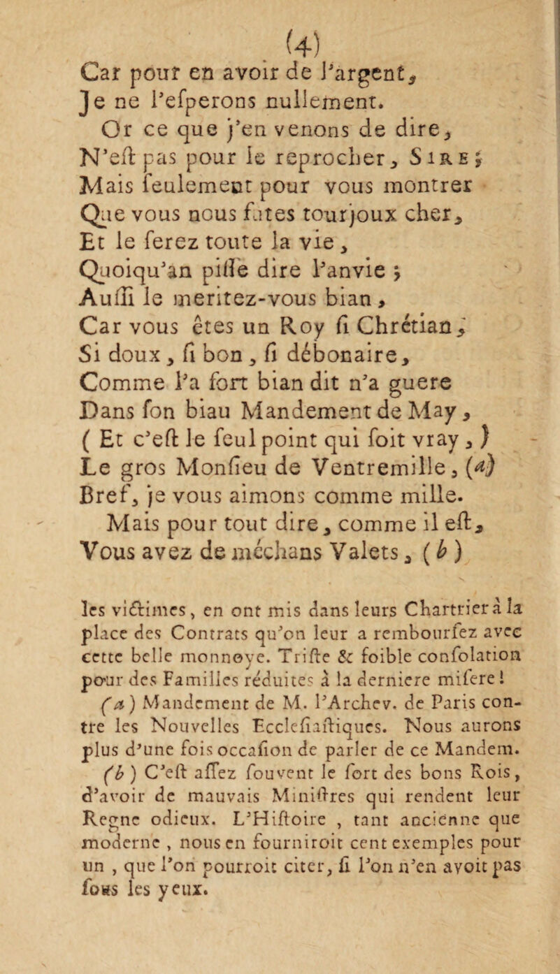 . 4) Car pour en avoir de Bargent, Je ne l’efperons nullement. Or ce que j’en venons de dire* N’eftpas pour le reprocher. Sire j Mais feulement pour vous montrer Que vous nous fûtes tourjoux cher. Et le ferez toute la vie , Quoiqu’an pille dire l’anvie \ Audi le meritez-vous bian. Car vous êtes un Roy fi Chrétian, Si doux, fi bon , fi débocaire. Comme Ba fort bian dit n’a guere Dans fon biau Mandement de May, ( Et c’eft le fcul point qui foit vray , ) Le gros Monfîeu de Ventremille, (*} Bref, je vous aimons comme mille. Mais pour tout dire, comme il eft. Vous avez de médians Valets, ( b ) les victimes, en ont mis dans leurs Chartrierà la place des Contrats qu'on leur a rembourfez avec cette belle monnoye. Trille & foible confolation pour des Familles réduite? à la derniere milere i (a ) Mandement de M. l’Archev. de Paris con¬ tre les Nouvelles Ecclefîaftiqucs. Nous aurons plus d’une foisoccafion de parler de ce Mandent. (b ) C’eft allez fouvent le fort des bons Rois, d’avoir de mauvais Minières qui rendent leur Règne odieux. L’Hiftoire , tant ancienne que moderne , nous en fourniroit cent exemples pour un , que l’on pourroit citer, û l’on n’en ayoït pas fotts les yeux.