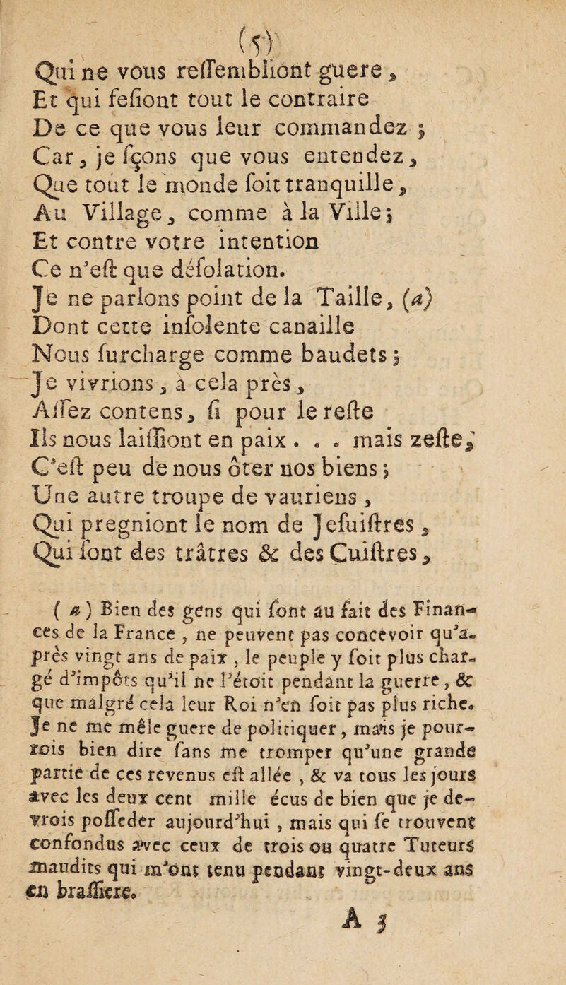 (5f Qui ne vous rellenibliont guere, Et qui fefiont tout le contraire De ce que vous leur commandez $ Car5 je fçons que vous entendez. Que tout le monde loit tranquille , Au Village, comme à la Ville} Et contre votre intention Ce rfeft que défolation. Je ne parlons point de la Taille, (a) Dont cette infolente canaille Nous furcharge comme baudets. Je vivrions, à cela près, Allez contens, li pour le relie Ils nous laiiliont en paix . . * mais zefte5' C'eft peu de nous ôter nos biens} Une autre troupe de vauriens , Qui pregniont le nom de Jefuiftres, Qui font des îrâtres 8c desCuiftres, ( a ) Bien des gens qui font au fait des Finan¬ ces de la France , ne peuvent pas concevoir qu'a- près vingt ans de paix , le peuple y foit plus char*, gé d'impôts qu'il ne l'étoit pendant la guerre, 8c que malgré cela leur Roi n'en foit pas plus riche* Je ne me mêle guere de poliriquer , ma»is je pour-» xois bien dire fans me tromper qu'une grande partie de ces revenus cft ailée , & va tous les jours avec les deux cent mille écus de bien que je de- Trois poffeder aujourd'hui , mais qui fe trouvent confondus avec ceux de trois ou quatre Tuteurs maudits qui m'ont tenu pendant vingt-deux ans en braflkie* A $