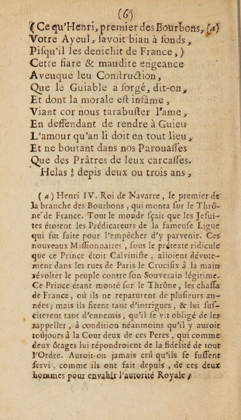 (?î (Cequ’He'nri, premier des Hourtofis^M Votre AyeuG lavoi-t bian à fonds * Pifqu’il ies deniclut de France , ) Cette Hare & maudite engeance Aveuque leu ComtrucHon, Que le Guiable a forgé, dit-on. Et dont la morale eft infâme , Viant cor nous tarabufter Pâme, En deffendant de rendre à Guieu L'amour qu'an li doit en tout lieu ,• Et ne boutant dans nos Paroualfes Que des Prâtres de leux carca/fes. Helas * depis deux ou trois ans ^ (a) Henri IV. Roi de Navarre , le premier de 3a branche des Bourbons , qui monta fur le Thrô- ne’de France. Tout le monde fçait que les Jefui- tes étorent les Prédicateurs de la fameufe Liçue qui fut faite pour l’empêcher d’y parvenir. Ces nouveaux Millionnaires , fous le prétexte ridicule que ce Prince étoit Calvinifte , alioient dévote¬ ment dans les rues de Paris le Crucifix â la main xévolter le peuple contre fon Souverain légitime. Ce Prince étant monté fur le Thrône, les chaffa de France, od ils ne reparurent de plufieurs an¬ nées ,• mais ils firent tant d’intrigues , &r lui fuf- citercnt tant d’ennemis, qu’il le vit obligé de les xappellcr , à condition néanmoins qu’il y auroic toujours à la Cour deux de ces Peres r qui comme deux «Stages lui répondroient de la fidelité de tour 3’Ordre. Auroit-on jamais cru qu’ils fe fufTenc fervi, comme ils ont fait depuis , de ces deux hommes pour enyahir Pautorùé Royale /