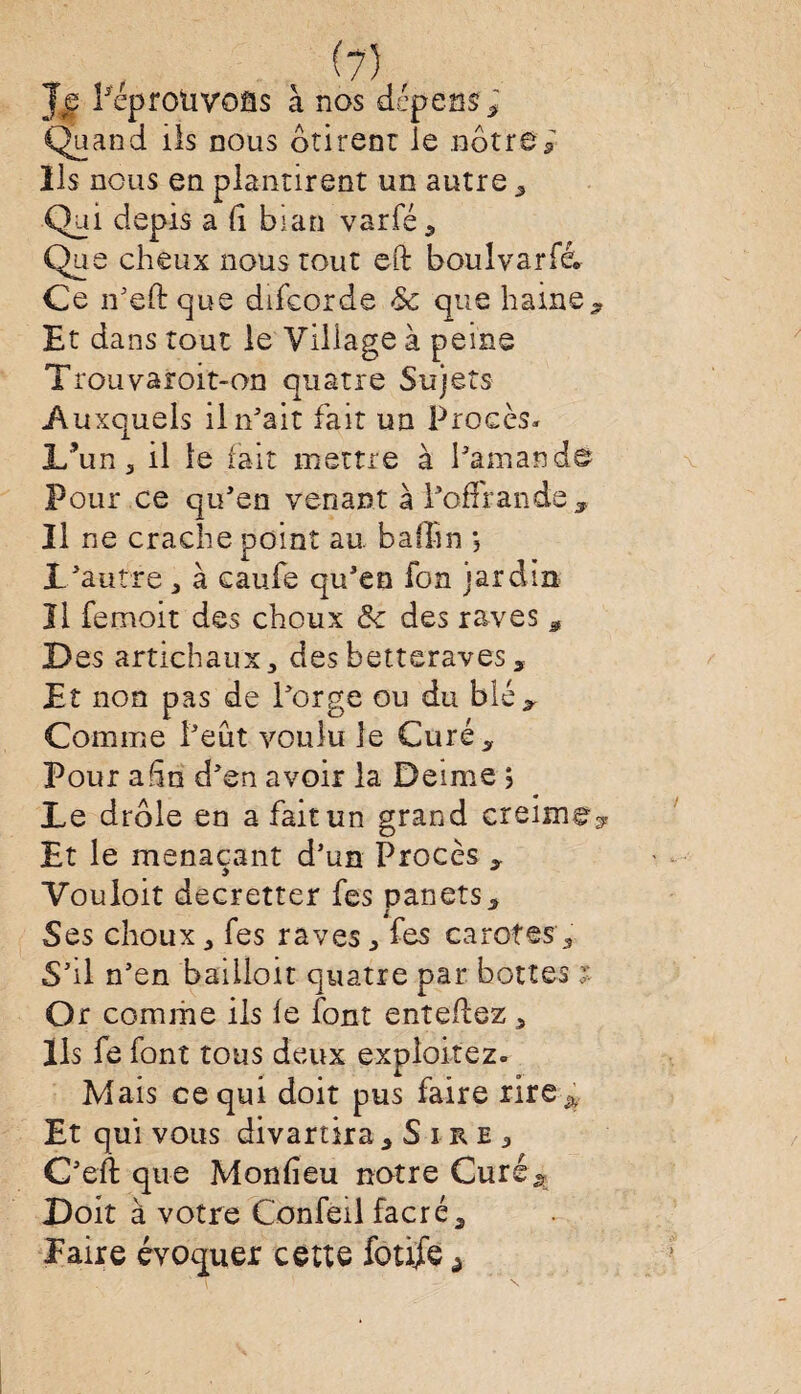 Je Péprotivoss à nos dépens ; Quand ils nous ôtirenr le nôtre; ils nous en plantirept un autre , Qui depis a 11 bian varfé , Que cheux nous tout eft boulvarfé. Ce n’eftque difeorde & que haine. Et dans tout le Village à peine Trouvaroit-on quatre Sujets A uxquels il n’ait fait un Procès- L’un 5 il le fait mettre à l’amand© Pour ce qu’en venant à l’offrande. Il ne crache point au. bafhn *, L’autre 3 à caufe qu’en fon jardin Il femoit des choux fk. des raves , Des artichaux, des betteraves, Et non pas de l’orge ou du blé. Comme l’eut voulu le Curé, Pour afin d’en avoir la Demie ; Le drôle en a fait un grand creime? Et le menaçant d’un Procès , Vouloit decretter fes pan et s. Ses choux 3 Tes raves ^ fes carotes, S’il n’en baiiloit quatre par bottes ; Or comme ils le font enîeflez ^ Ils fe font tous deux exploitez. Mais ce qui doit pus faire rire ^ Et qui vous divartîra 5Sire3 C’eft que Monfîeu notre Guré> Doit à votre Confeil facré. Paire évoquer cette fouie ^