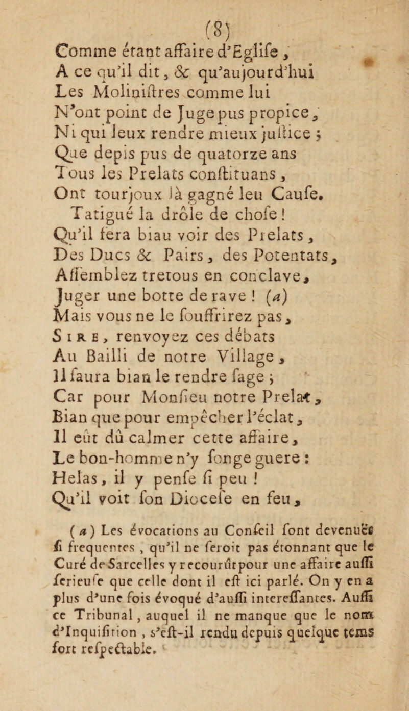 .CS) Comme étant affaire d’Eglife > A ce qu’il dit, 8c qu’aujourd’hui Les Moliniftres comme lui N’ont point de Juge pus propice. Ni qui Jeux rendre mieux jullice Que depis pus de quatorze ans Tous les Prélats conftituans , Ont tourjoux là gagné leu Caufe. Tatigué la drôle de choie! Qu’il fera biau voir des Prélats, Des Ducs 8c Pairs, des Potentats, Affeinblez tretous en conclave. Juger une botte de rave ! (a) Mais vous ne le fouffrirez pas. Sire, renvoyez ces débats Au Bailli de notre Viliage, Il iaura biaa le rendre fage i Car pour Monheu notre Prela* , Bian que pour empêcher l’éclat, Il eut du calmer cette affaire. Le bon-homme n’y fongeguere: Helas, il y penfe Ci peu ! Qa' il voit Ion Dioceîe en feu, (a) Les évocations au Confeil font devenues fi frequentes , qu’il ne feroit pas étonnant que le Curé deSarcelles y recourutpour une affaire auflî ferieu'e que celle dont il eff ici parlé. On y en a plus d'une fois évoqué d’aufli intereflantes. Auflî ce Tribunal, auquel il ne manque que le nom dTnquifîrion , s'eft-il rendu depuis quelque tems fort refpe&able.