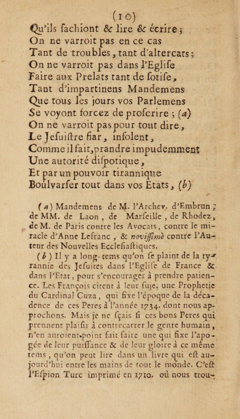 (l°) Qu'ils fachiont Sc lire êc écrire $ On ne varroit pas en ce cas Tant de troubles * tant d’altercars; On ne varroit pas dans l’Eglife Faire aux Prélats tant de fotife. Tant d’impartinens Mandemens Que tous les jours vos Parlemens Se voyont forcez de profcrire *, (a) On ne varroit pas pour tout dire. Le Jefuiftre fiar, infolent. Comme ilfait,prandre impudemment Une autorité difpotique, tirannique ms vos Etats, Et par un pouvoir Boülvarfer tout d (a) Mandemens de M. PArcher. d’F.mbrun ; de MM. de Laon , de Marfeille , de Rhodez, de M. de Paris contre les Avocats, contre le mi¬ racle d'Anne Lefranc , & noviffime contre PAu- tenr des Nouvelles Ecclefiaftiques. ( b ) Il y a long- tems qu’on fe plaint de la tyjr rannic des Jefuites dans PEglifc de France 8c dans l’Etat, pour s’encourager à prendre patien¬ ce. Les François citent à leur fuje^ une Prophétie du Cardinal Cuza , qui fixe l’époque de la déca¬ dence de ces Peres à l’année 1734. dont nous ap¬ prochons. Mais je ne fçais fi ces bons Peres qui prennent plaifir à contrecarrer le genre humain, n’en auroienupoint fait faire une qui fixe l’apo- gce de leur puifFance & de leur gloire à ce même tems , qu’on peut lire dans un livre qui efi: au¬ jourd’hui entre les mains de tout le monde. C’cft l’Efpion Turc imprimé en 1710. où nous trou-