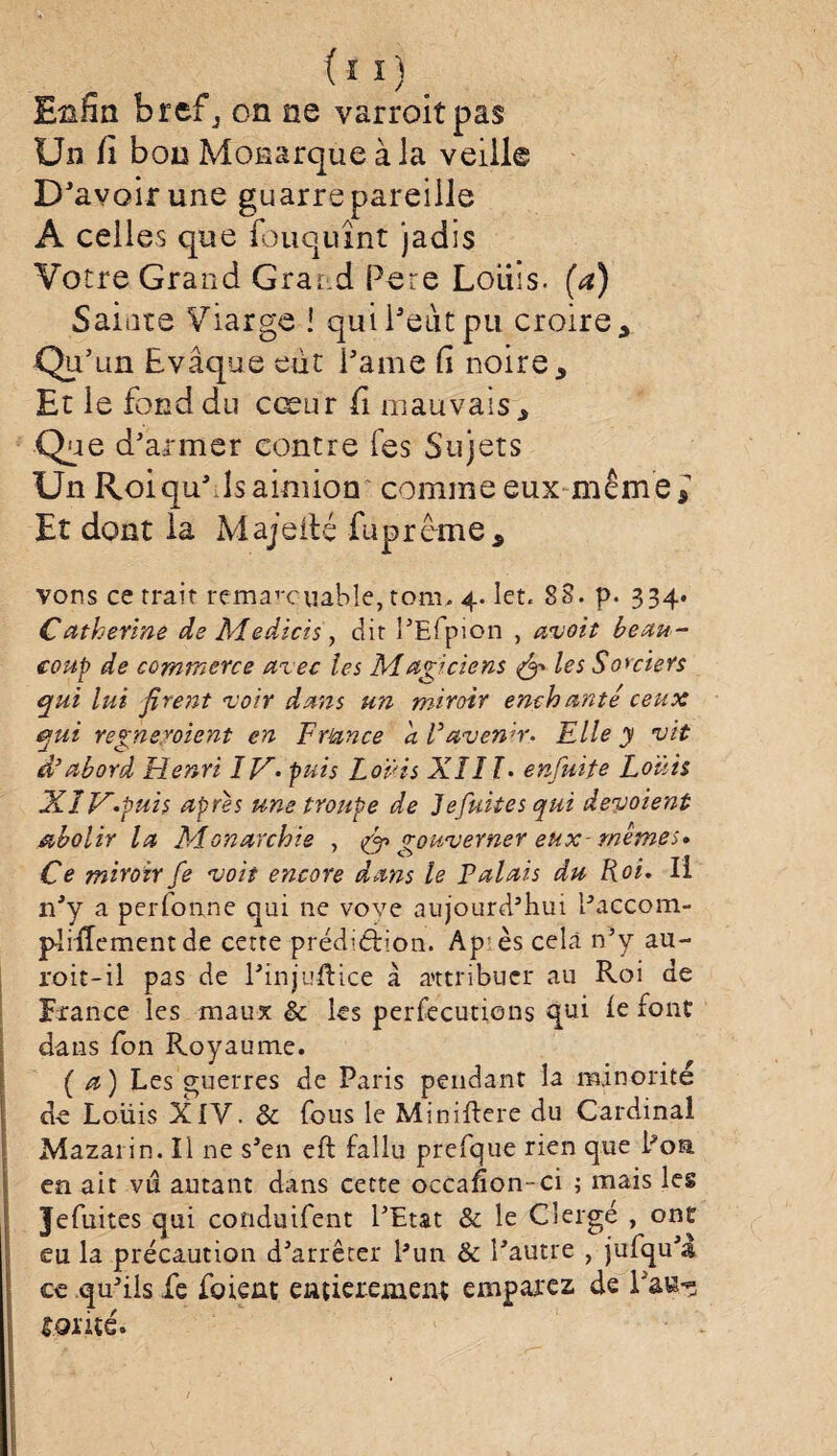 Enfin brefj on ne varroitpas Un fi bon Monarque à la veille D'avoir une guarre pareille A celles que louquînt jadis Votre Grand Grand Pere Loliis. (a) Sainte Viarge ! qui Petit pu croire * Qu’un Evâque eût Pâme fi noire. Et le fond du cœur fi mauvais. Que d’armer contre Tes Sujets Un Roi qu’ds aimion comme eux même J Et dont la Ma je fie fupreme, vous ce trait rema’-cuable, tomu 4. let. 88. p. 334. Catherine de Medicis, dit PEfpion , avoit beau¬ coup de commerce arec les Magiciens & les Sorciers qui lui firent noir dans un miroir enchanté ceux qui régneraient en Frunce a F avenir. Elle y vit d'abord Henri IV- puis Louis XIII- enfuite Louis XlV-puis apres une troupe de Jefuites qui dévoient abolir la Monarchie , (fi gouverner eux- mêmes* Ce miroir fe voit encore dans le Palais du Roi. Ii rPy a perfonne qui 11e vove aujourd’hui l’accom- pîiffementde cette préd’éiion. Ap ès cela n’y au- roit-il pas de l’injuftice à attribuer au Roi de France les maux & les persécutions qui fe font dans fon Royaume. (a) Les guerres de Paris pendant la minorité de Louis XIV. & fous le Miniflere du Cardinal Mazaiin. Il ne s’en eft fallu prefque rien que Poa en ait vu autant dans cette occafion-ci ; mais les Jefuites qui conduifent l’Etat & le Clergé , ont eu la précaution d’arrêter l’un & l’autre , jufqu’a ce qu’ils fe fuient entièrement emparez de Paw-3 mité.