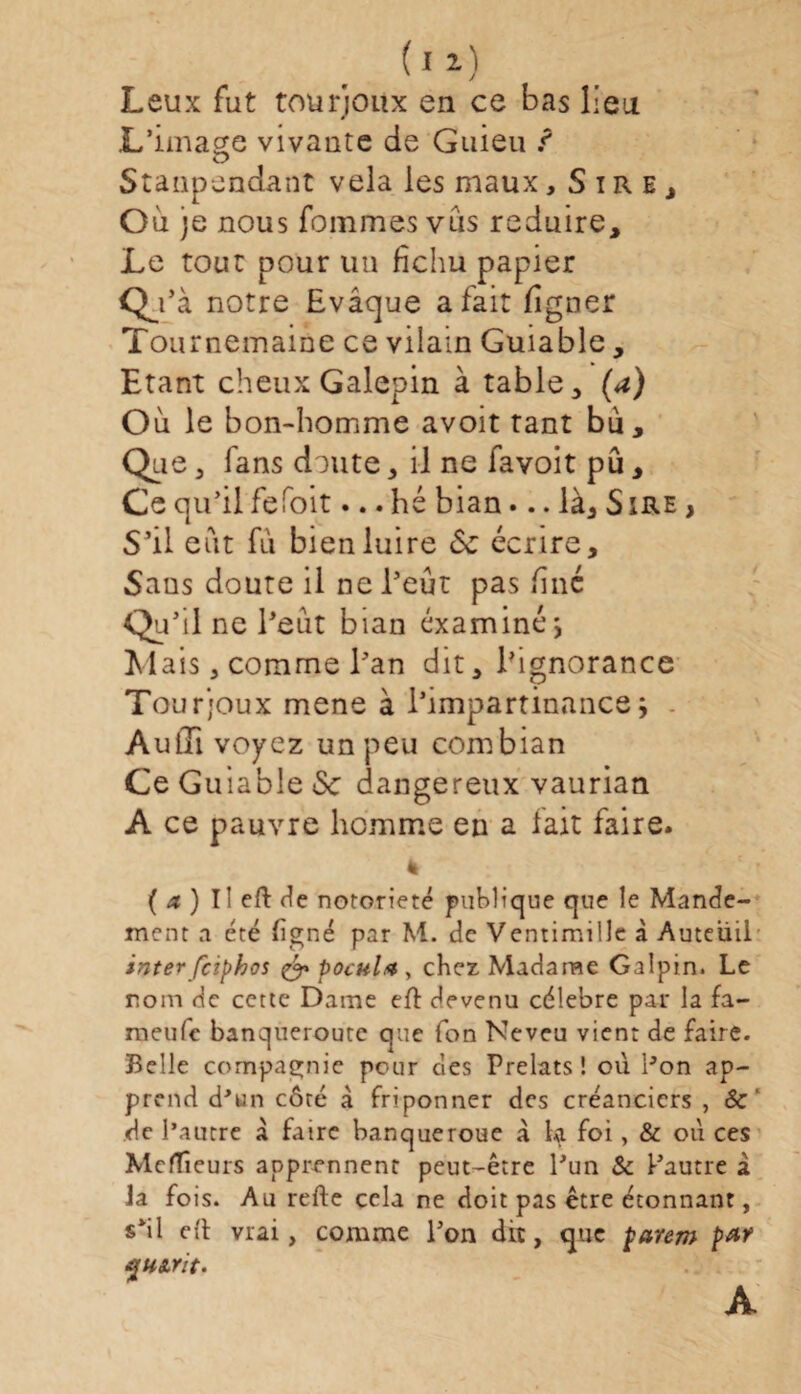 ' J Leux fut tourjoitx en ce bas lieu L’image vivante de Guieu ? Stanpendant vêla les maux, Sire, Où )e nous femmes vus réduire. Le tout pour un fichu papier Qj’à notre Evâque a fait ligner Tournemaine ce vilain Guiable, Etant cheux Galepin à table, (a) Où le bon-homme avoit tant bù, fans doute, il ne favoit pu, Ce qu’il fefoit... hé bian... là. Sire , S’il eut fù bien luire 6c écrire. Sans doute il ne l’eut pas fine Qu’il ne l’eut bian examiné $ Mais, comme l’an dit, l’ignorance Tourjoux mene à l’impartinance j . Aufîi voyez un peu combian Ce Guiable <Sc dangereux vaurian A ce pauvre homme en a fait faire. ( a ) Il eft de notoriété publique que le Mande¬ ment a été (igné par M. de Ventimillc à Auteüil inter feiphos & pocula , chez Madame Galpin. Le nom de cette Dame eft devenu célébré par la fa- meufe banqueroute que Ton Neveu vient de faire. Belle compagnie pc-ur des Prélats! où Pon ap¬ prend d'un côré à friponner des créanciers , & de l’autre à faire banqueroue à la foi, & où ces Mefïieurs apprennent peut-être l'un & l'autre à Ja fois. Au refte cela ne doit pas être étonnant, s'il eft vrai, comme l'on dit, que parem par A