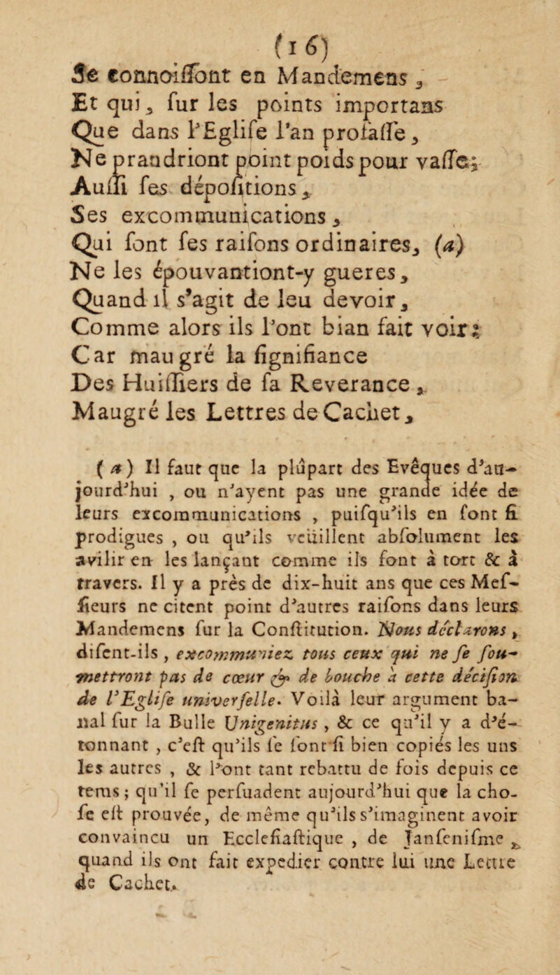 3e connoifîoüt en Manctemens , Et qui, furies points importans Que dans l’Eglife l’an profade, Ne praadriont point poids pour vaffe; Auili fes dépolirions. Ses excommunications. Qui font fes raifons ordinaires,, (a) Ne les épouvantiont-y gueres. Quand il s’agit de leu devoir. Comme alors ils l’ont bian fait voir? Car maugré la fignifiance Des Hui (Tiers de fa Reverance , Maugré les Lettres de Cachet, ( a) Il faut que la plupart des Evêques d'au¬ jourd'hui , ou n'ayent pas une grande idée de leurs excommunications , puifqu'ils en font fi prodigues , ou qu'ils veuillent abfolument les avilir en les lançant comme ils font à tort & à travers, il y a près de dix-huit ans que ces Mef- fieurs ne citent point d'autres raifons dans leurs Jrlandemcns fur la Conftitution. Nous déclarons » difcnt-ils , excommuniez tous ceux cjui ne fe fou~ mettront pas de cœur & de bouche a cette de'ctfîm de VEglife univerfelle. Voilà leur argument ba¬ nal fur la Bulle Unigenitus, & ce qu'il y a dé¬ tonnant , c'cft qu'ils fe font fi bien copiés les uns les autres , & l'ont tant rebattu de fois depuis ce tems ; qu’il fe perfuadent aujourd'hui que la cho- fe elt prouvée, de même qu'ils s'imaginent avoir convaincu un Ecclefîaftiquc , de Tanfenifme , quand ils ont fait expédier contre lui une Lccue 4e Cachet.»